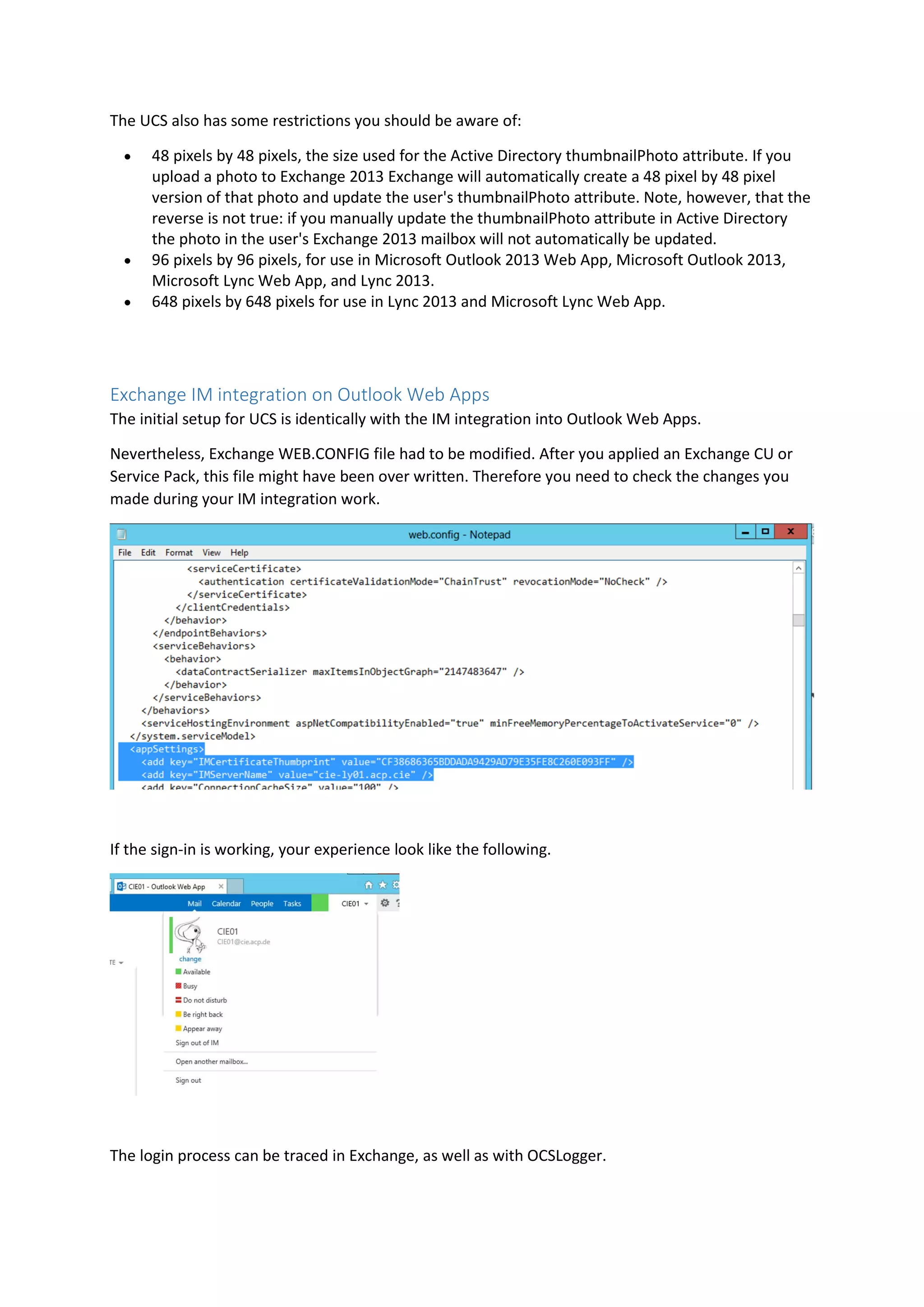 The UCS also has some restrictions you should be aware of:
 48 pixels by 48 pixels, the size used for the Active Directory thumbnailPhoto attribute. If you
upload a photo to Exchange 2013 Exchange will automatically create a 48 pixel by 48 pixel
version of that photo and update the user's thumbnailPhoto attribute. Note, however, that the
reverse is not true: if you manually update the thumbnailPhoto attribute in Active Directory
the photo in the user's Exchange 2013 mailbox will not automatically be updated.
 96 pixels by 96 pixels, for use in Microsoft Outlook 2013 Web App, Microsoft Outlook 2013,
Microsoft Lync Web App, and Lync 2013.
 648 pixels by 648 pixels for use in Lync 2013 and Microsoft Lync Web App.
Exchange IM integration on Outlook Web Apps
The initial setup for UCS is identically with the IM integration into Outlook Web Apps.
Nevertheless, Exchange WEB.CONFIG file had to be modified. After you applied an Exchange CU or
Service Pack, this file might have been over written. Therefore you need to check the changes you
made during your IM integration work.
If the sign-in is working, your experience look like the following.
The login process can be traced in Exchange, as well as with OCSLogger.
 