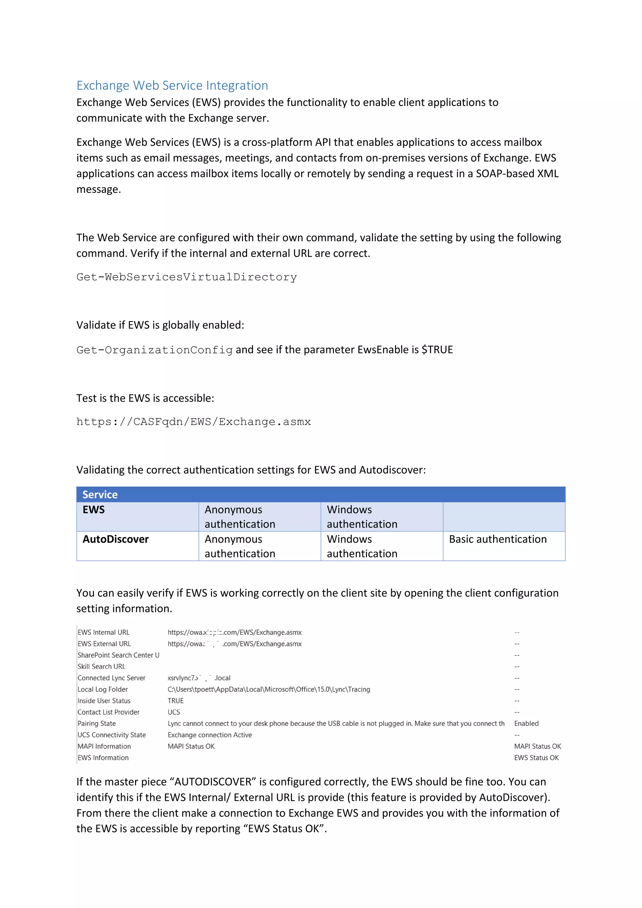 Exchange Web Service Integration
Exchange Web Services (EWS) provides the functionality to enable client applications to
communicate with the Exchange server.
Exchange Web Services (EWS) is a cross-platform API that enables applications to access mailbox
items such as email messages, meetings, and contacts from on-premises versions of Exchange. EWS
applications can access mailbox items locally or remotely by sending a request in a SOAP-based XML
message.
The Web Service are configured with their own command, validate the setting by using the following
command. Verify if the internal and external URL are correct.
Get-WebServicesVirtualDirectory
Validate if EWS is globally enabled:
Get-OrganizationConfig and see if the parameter EwsEnable is $TRUE
Test is the EWS is accessible:
https://CASFqdn/EWS/Exchange.asmx
Validating the correct authentication settings for EWS and Autodiscover:
Service
EWS Anonymous
authentication
Windows
authentication
AutoDiscover Anonymous
authentication
Windows
authentication
Basic authentication
You can easily verify if EWS is working correctly on the client site by opening the client configuration
setting information.
If the master piece “AUTODISCOVER” is configured correctly, the EWS should be fine too. You can
identify this if the EWS Internal/ External URL is provide (this feature is provided by AutoDiscover).
From there the client make a connection to Exchange EWS and provides you with the information of
the EWS is accessible by reporting “EWS Status OK”.
 