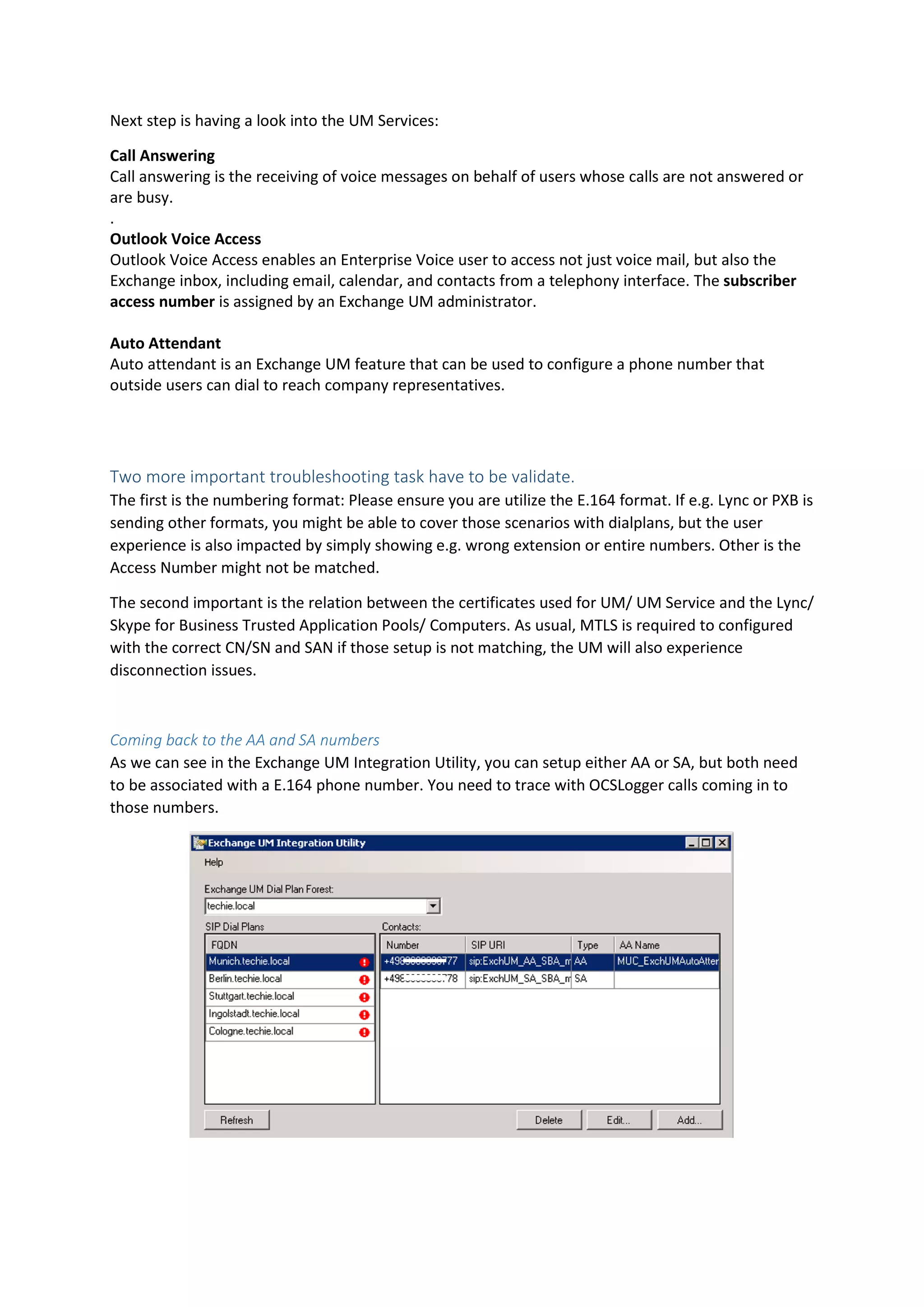 Next step is having a look into the UM Services:
Call Answering
Call answering is the receiving of voice messages on behalf of users whose calls are not answered or
are busy.
.
Outlook Voice Access
Outlook Voice Access enables an Enterprise Voice user to access not just voice mail, but also the
Exchange inbox, including email, calendar, and contacts from a telephony interface. The subscriber
access number is assigned by an Exchange UM administrator.
Auto Attendant
Auto attendant is an Exchange UM feature that can be used to configure a phone number that
outside users can dial to reach company representatives.
Two more important troubleshooting task have to be validate.
The first is the numbering format: Please ensure you are utilize the E.164 format. If e.g. Lync or PXB is
sending other formats, you might be able to cover those scenarios with dialplans, but the user
experience is also impacted by simply showing e.g. wrong extension or entire numbers. Other is the
Access Number might not be matched.
The second important is the relation between the certificates used for UM/ UM Service and the Lync/
Skype for Business Trusted Application Pools/ Computers. As usual, MTLS is required to configured
with the correct CN/SN and SAN if those setup is not matching, the UM will also experience
disconnection issues.
Coming back to the AA and SA numbers
As we can see in the Exchange UM Integration Utility, you can setup either AA or SA, but both need
to be associated with a E.164 phone number. You need to trace with OCSLogger calls coming in to
those numbers.
 