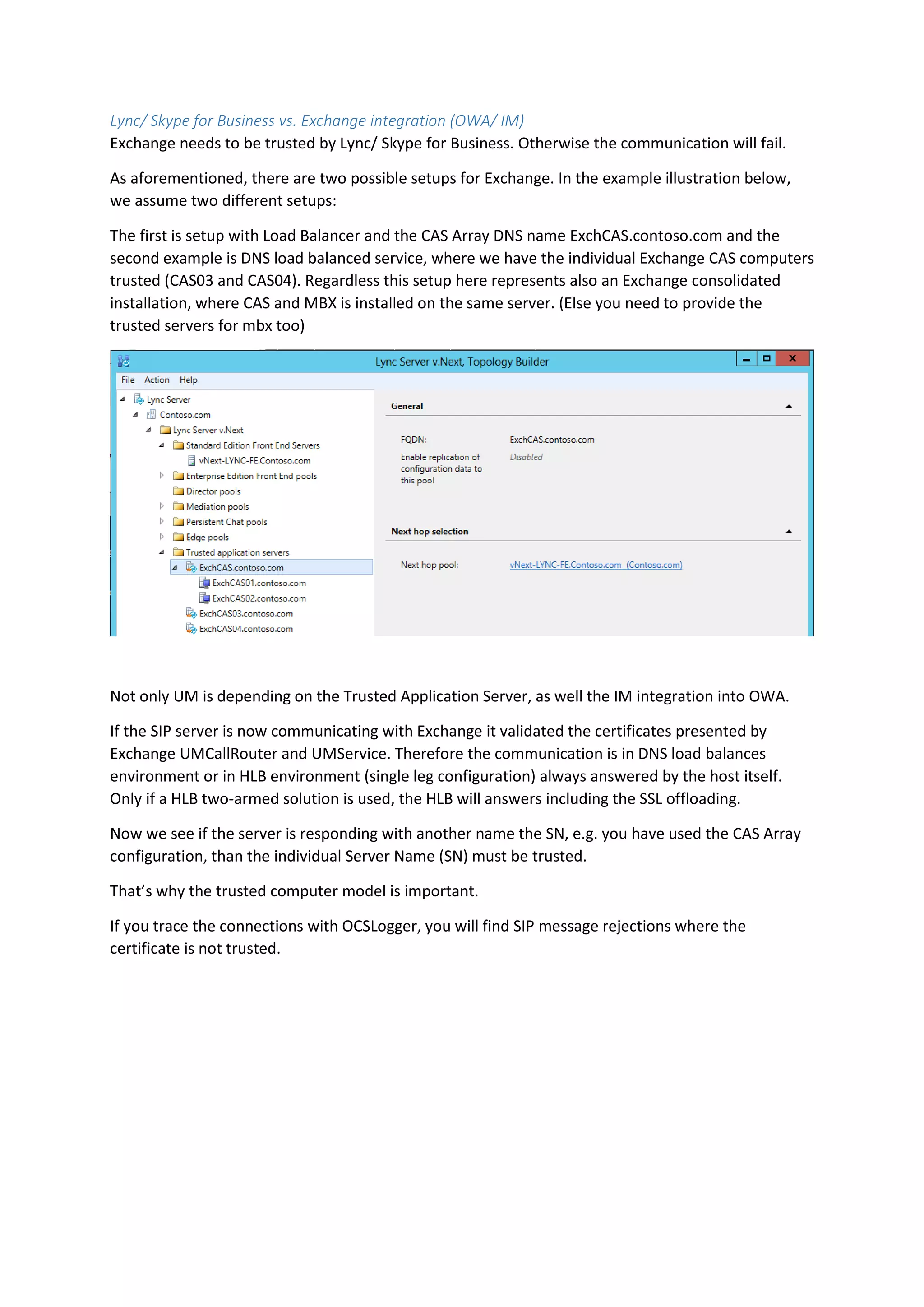 Lync/ Skype for Business vs. Exchange integration (OWA/ IM)
Exchange needs to be trusted by Lync/ Skype for Business. Otherwise the communication will fail.
As aforementioned, there are two possible setups for Exchange. In the example illustration below,
we assume two different setups:
The first is setup with Load Balancer and the CAS Array DNS name ExchCAS.contoso.com and the
second example is DNS load balanced service, where we have the individual Exchange CAS computers
trusted (CAS03 and CAS04). Regardless this setup here represents also an Exchange consolidated
installation, where CAS and MBX is installed on the same server. (Else you need to provide the
trusted servers for mbx too)
Not only UM is depending on the Trusted Application Server, as well the IM integration into OWA.
If the SIP server is now communicating with Exchange it validated the certificates presented by
Exchange UMCallRouter and UMService. Therefore the communication is in DNS load balances
environment or in HLB environment (single leg configuration) always answered by the host itself.
Only if a HLB two-armed solution is used, the HLB will answers including the SSL offloading.
Now we see if the server is responding with another name the SN, e.g. you have used the CAS Array
configuration, than the individual Server Name (SN) must be trusted.
That’s why the trusted computer model is important.
If you trace the connections with OCSLogger, you will find SIP message rejections where the
certificate is not trusted.
 