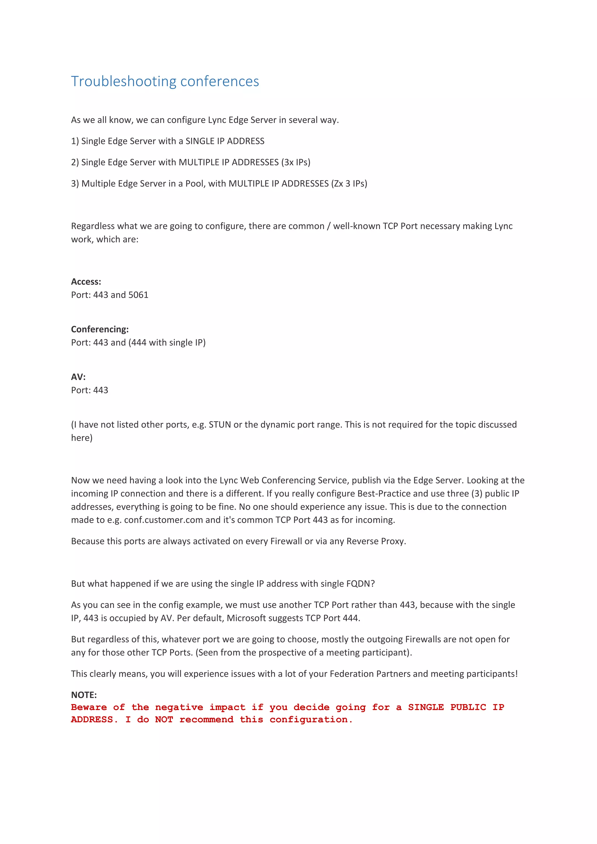 Troubleshooting conferences
As we all know, we can configure Lync Edge Server in several way.
1) Single Edge Server with a SINGLE IP ADDRESS
2) Single Edge Server with MULTIPLE IP ADDRESSES (3x IPs)
3) Multiple Edge Server in a Pool, with MULTIPLE IP ADDRESSES (Zx 3 IPs)
Regardless what we are going to configure, there are common / well-known TCP Port necessary making Lync
work, which are:
Access:
Port: 443 and 5061
Conferencing:
Port: 443 and (444 with single IP)
AV:
Port: 443
(I have not listed other ports, e.g. STUN or the dynamic port range. This is not required for the topic discussed
here)
Now we need having a look into the Lync Web Conferencing Service, publish via the Edge Server. Looking at the
incoming IP connection and there is a different. If you really configure Best-Practice and use three (3) public IP
addresses, everything is going to be fine. No one should experience any issue. This is due to the connection
made to e.g. conf.customer.com and it's common TCP Port 443 as for incoming.
Because this ports are always activated on every Firewall or via any Reverse Proxy.
But what happened if we are using the single IP address with single FQDN?
As you can see in the config example, we must use another TCP Port rather than 443, because with the single
IP, 443 is occupied by AV. Per default, Microsoft suggests TCP Port 444.
But regardless of this, whatever port we are going to choose, mostly the outgoing Firewalls are not open for
any for those other TCP Ports. (Seen from the prospective of a meeting participant).
This clearly means, you will experience issues with a lot of your Federation Partners and meeting participants!
NOTE:
Beware of the negative impact if you decide going for a SINGLE PUBLIC IP
ADDRESS. I do NOT recommend this configuration.
 