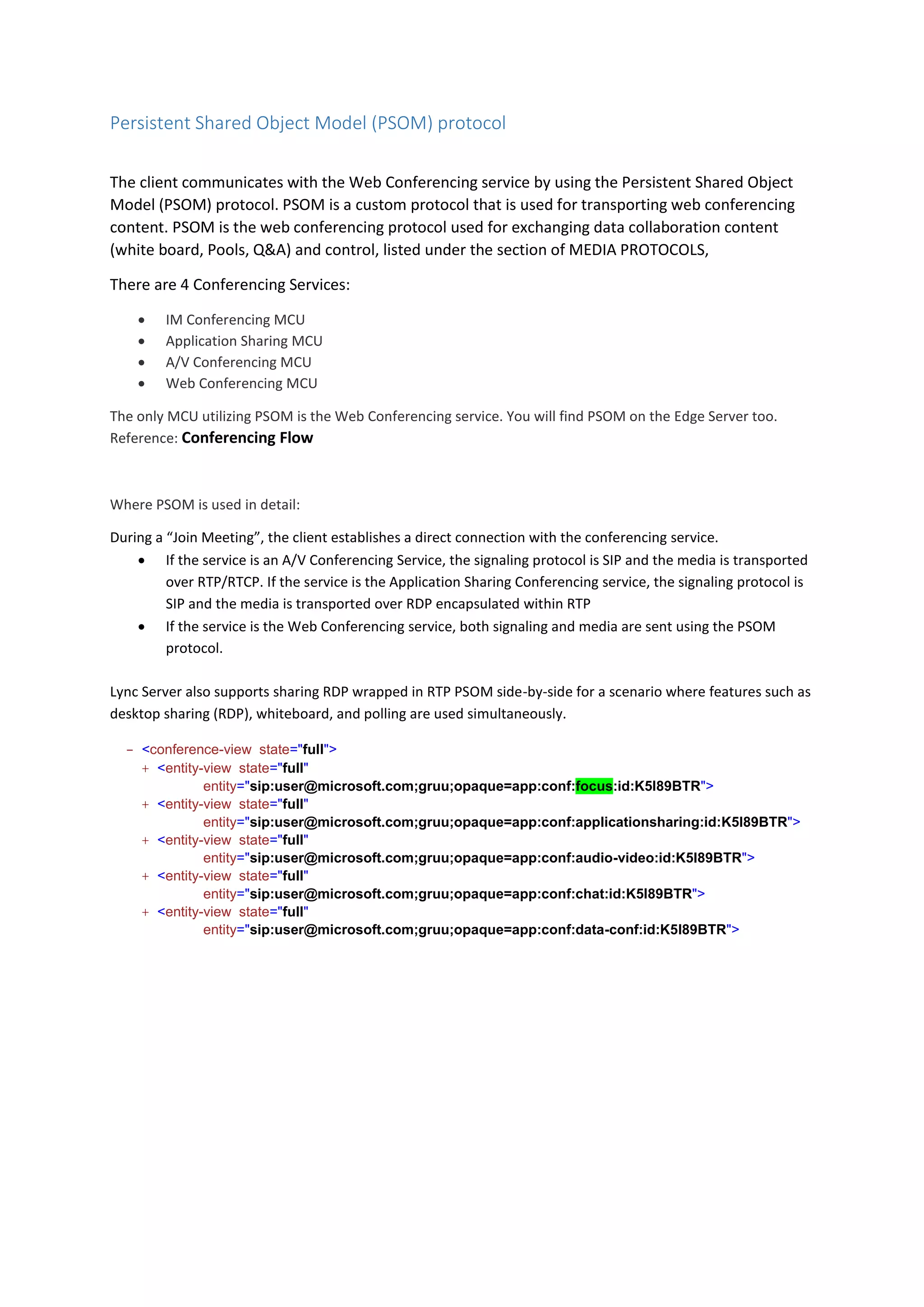 Persistent Shared Object Model (PSOM) protocol
The client communicates with the Web Conferencing service by using the Persistent Shared Object
Model (PSOM) protocol. PSOM is a custom protocol that is used for transporting web conferencing
content. PSOM is the web conferencing protocol used for exchanging data collaboration content
(white board, Pools, Q&A) and control, listed under the section of MEDIA PROTOCOLS,
There are 4 Conferencing Services:
 IM Conferencing MCU
 Application Sharing MCU
 A/V Conferencing MCU
 Web Conferencing MCU
The only MCU utilizing PSOM is the Web Conferencing service. You will find PSOM on the Edge Server too.
Reference: Conferencing Flow
Where PSOM is used in detail:
During a “Join Meeting”, the client establishes a direct connection with the conferencing service.
 If the service is an A/V Conferencing Service, the signaling protocol is SIP and the media is transported
over RTP/RTCP. If the service is the Application Sharing Conferencing service, the signaling protocol is
SIP and the media is transported over RDP encapsulated within RTP
 If the service is the Web Conferencing service, both signaling and media are sent using the PSOM
protocol.
Lync Server also supports sharing RDP wrapped in RTP PSOM side-by-side for a scenario where features such as
desktop sharing (RDP), whiteboard, and polling are used simultaneously.
- <conference-view state="full">
+ <entity-view state="full"
entity="sip:user@microsoft.com;gruu;opaque=app:conf:focus:id:K5I89BTR">
+ <entity-view state="full"
entity="sip:user@microsoft.com;gruu;opaque=app:conf:applicationsharing:id:K5I89BTR">
+ <entity-view state="full"
entity="sip:user@microsoft.com;gruu;opaque=app:conf:audio-video:id:K5I89BTR">
+ <entity-view state="full"
entity="sip:user@microsoft.com;gruu;opaque=app:conf:chat:id:K5I89BTR">
+ <entity-view state="full"
entity="sip:user@microsoft.com;gruu;opaque=app:conf:data-conf:id:K5I89BTR">
 