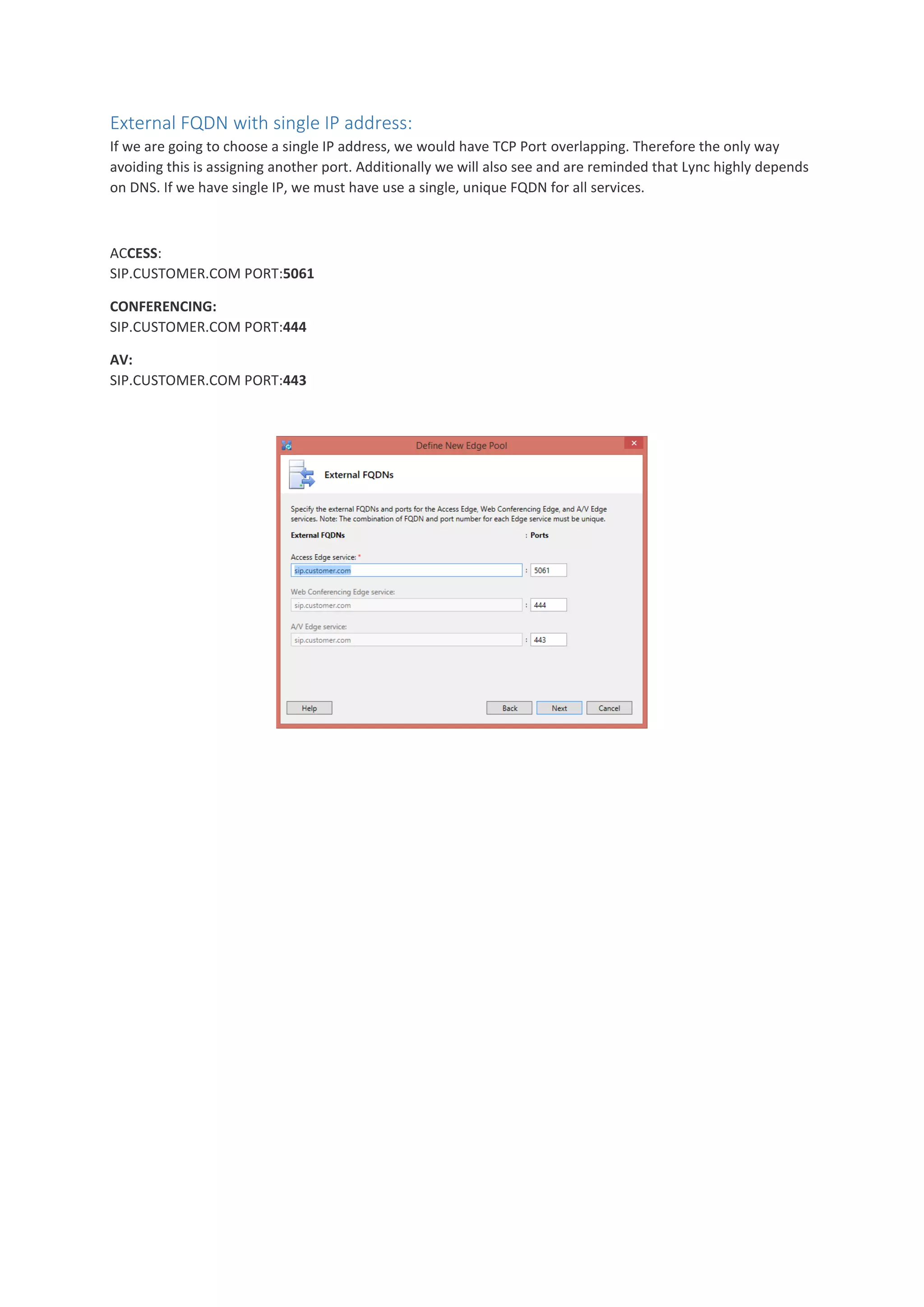 External FQDN with single IP address:
If we are going to choose a single IP address, we would have TCP Port overlapping. Therefore the only way
avoiding this is assigning another port. Additionally we will also see and are reminded that Lync highly depends
on DNS. If we have single IP, we must have use a single, unique FQDN for all services.
ACCESS:
SIP.CUSTOMER.COM PORT:5061
CONFERENCING:
SIP.CUSTOMER.COM PORT:444
AV:
SIP.CUSTOMER.COM PORT:443
 
