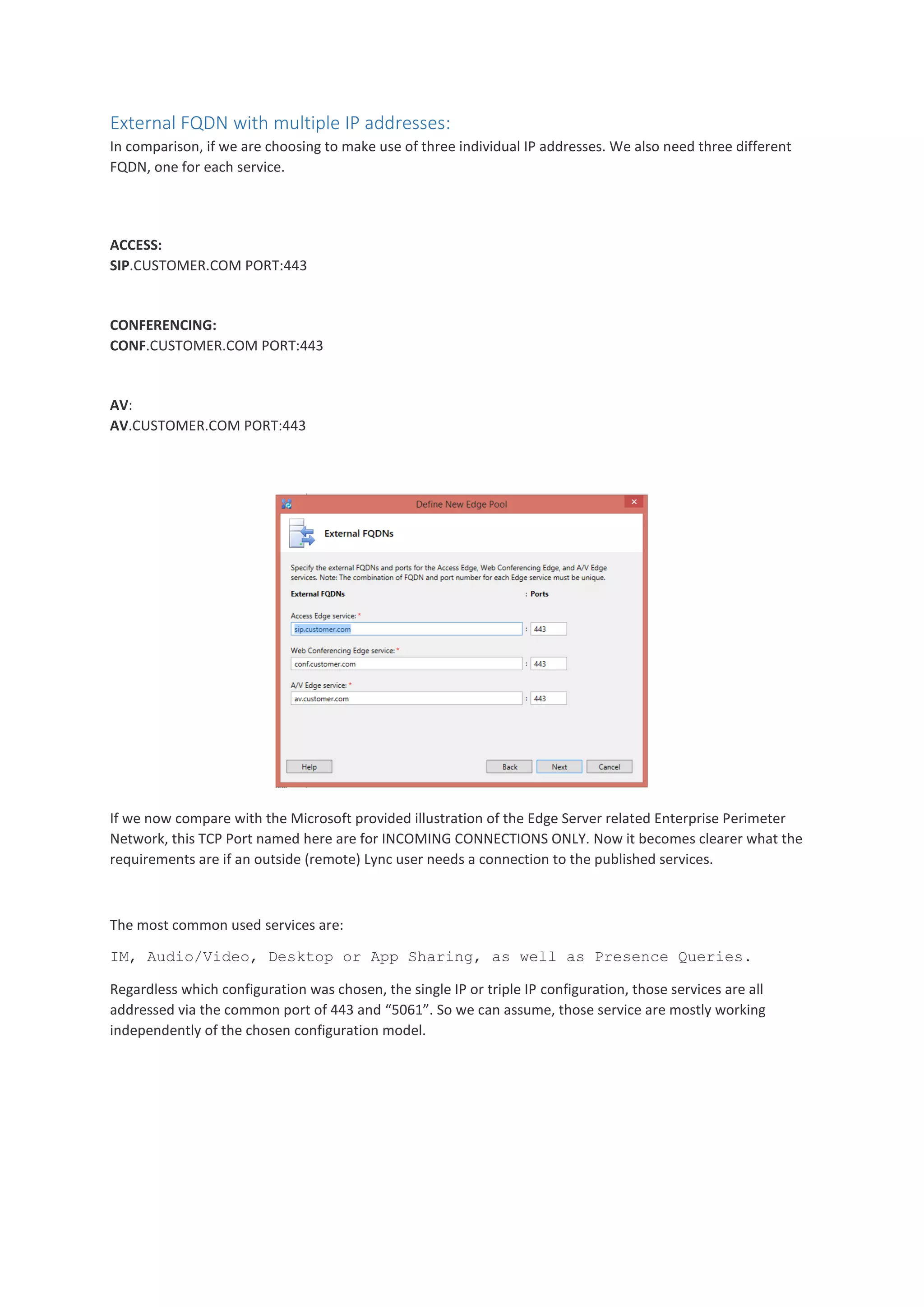 External FQDN with multiple IP addresses:
In comparison, if we are choosing to make use of three individual IP addresses. We also need three different
FQDN, one for each service.
ACCESS:
SIP.CUSTOMER.COM PORT:443
CONFERENCING:
CONF.CUSTOMER.COM PORT:443
AV:
AV.CUSTOMER.COM PORT:443
If we now compare with the Microsoft provided illustration of the Edge Server related Enterprise Perimeter
Network, this TCP Port named here are for INCOMING CONNECTIONS ONLY. Now it becomes clearer what the
requirements are if an outside (remote) Lync user needs a connection to the published services.
The most common used services are:
IM, Audio/Video, Desktop or App Sharing, as well as Presence Queries.
Regardless which configuration was chosen, the single IP or triple IP configuration, those services are all
addressed via the common port of 443 and “5061”. So we can assume, those service are mostly working
independently of the chosen configuration model.
 
