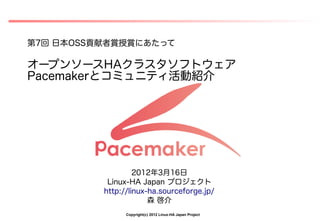 第7回 日本OSS貢献者賞授賞にあたって

オープンソースHAクラスタソフトウェア
Pacemakerとコミュニティ活動紹介




                   2012年3月16日
           Linux-HA Japan プロジェクト
          http://linux-ha.sourceforge.jp/
                       森 啓介
                Copyright(c) 2012 Linux-HA Japan Project
 