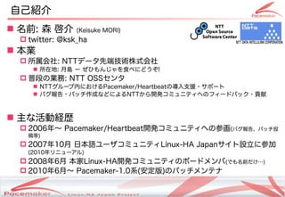 ԼB
? ǰ: ɭ       (Keisuke MORI)
 ? twitter: @ksk_ha
? I
 ? : NTTǩ`ȶ˼gʽ
    ? ڵ: u ` Ҥ󤸤ʳ٤ˤɤ!
 ? նΤΘI: NTT OSS
    ? NTT`ڤˤPacemaker/HeartbeatΌ֧Ԯ?ݩ`
    ? Х?ѥåɤʤɤˤNTT_kߥ˥ƥؤΥե`ɥХå?ؕ



? ʻӽUs
 ? 2006ꡫ Pacemaker/Heartbeat_kߥ˥ƥؤβλ(Х桢ѥåͶ
   )
 ? 200710 ձZ`ߥ˥ƥLinux-HA JapanO˲μ
   (2010˥`)
 ? 20086 Linux-HA_kߥ˥ƥΥܩ`ɥ(Ǥǰ)
 ? 20106¡ Pacemaker-1.0ϵ()Υѥåƥ

                         Copyright(c) 2011 Linux-HA Japan Project
                                                                    2
 