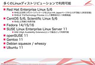 यLinuxǥȥӥ`ÿ
? Red Hat Enterprise Linux 5/6
     ? RHEL5/6åݥȥѥå`Linux-HA Japanک`ֿ(1.0ϵ)
     ? RHEL6 ǤTechnology Preview ȤƘ˜(1.1ϵ_k)
? CentOS 5/6, Scientific Linux 5/6
     ? RHELͬÿ
? Fedora 14/15/16
? SUSE Linux Enterprise Linux Server 11
     ? HAE (High Availability Extension)ȤuƷȤÿ
? openSUSE 11
? Gentoo 11
? Debian squeeze / wheezy
? Ubuntu 11



                        Copyright(c) 2011 Linux-HA Japan Project
                                                                   5
 