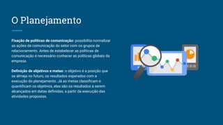 O Planejamento
Fixação de políticas de comunicação: possibilita normalizar
as ações de comunicação do setor com os grupos de
relacionamento. Antes de estabelecer as políticas de
comunicação é necessário conhecer as políticas globais da
empresa.
Definição de objetivos e metas: o objetivo é a posição que
se almeja no futuro, os resultados esperados com a
execução do planejamento. Já as metas classificam e
quantificam os objetivos, elas são os resultados a serem
alcançados em datas definidas, a partir da execução das
atividades propostas.
 