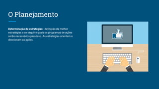 O Planejamento
Determinação de estratégias: definição da melhor
estratégias a se seguir e quais os programas de ações
serão necessários para isso. As estratégias orientam e
direcionam as ações.
 