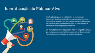 Identificação do Público-Alvo
A definição adequada do público-alvo da comunicação
determinará decisivamente todos os passos seguintes. Uma
comunicação feita para um alvo confuso ou desfocado tende a
não trazer os resultados esperados, pois os tiros acabam se
dispersando, não atingindo lugar nenhum.
Um Plano de Comunicação pode ter mais de um público-alvo, o
que muitas vezes pode significar que devem ser desenvolvidos
Planos diferentes em função de cada um dos alvos.
 