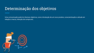 Determinação dos objetivos
Uma comunicação pode ter diversos objetivos, como introdução de um novo produto, conscientização e atitude em
relação à marca, intenção de compra etc.
 