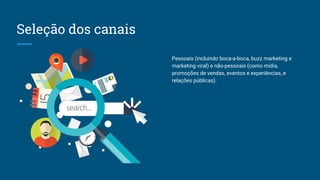 Seleção dos canais
Pessoais (incluindo boca-a-boca, buzz marketing e
marketing viral) e não-pessoais (como mídia,
promoções de vendas, eventos e experiências, e
relações públicas).
 