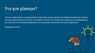 Pra que planejar?
“Para as organizações o planejamento é importante porque permite um redimensionamento contínuo
de suas ações presentes e futuras. Possibilita conduzir os esforços para objetivos pré-estabelecidos,
por meio de uma estratégia adequada e uma aplicação racional dos recursos disponíveis”.
Margarida Kunsch
 