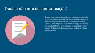 Qual será o mix de comunicação?
Envolve o gerenciamento de diversos meios de comunicação,
como propaganda, promoção de vendas, relações públicas e
assessoria de imprensa, eventos e experiências, força de
vendas e marketing direto (incluindo marketing pela Internet),
em função de fatores como o tipo de mercado de produto, o
estágio de disposição do comprador e o estágio do ciclo de
vida do produto
 