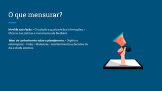 O que mensurar?
Nível de satisfação: • Circulação e qualidade das informações; •
Eficácia das práticas e mecanismos de feedback.
Nível de conhecimento sobre o planejamento: • Objetivos
estratégicos; • Visão; • Mudanças; • Acontecimentos e decisões do
dia-a-dia da empresa
 
