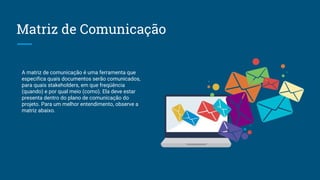 Matriz de Comunicação
A matriz de comunicação é uma ferramenta que
especifica quais documentos serão comunicados,
para quais stakeholders, em que freqüência
(quando) e por qual meio (como). Ela deve estar
presenta dentro do plano de comunicação do
projeto. Para um melhor entendimento, observe a
matriz abaixo.
 