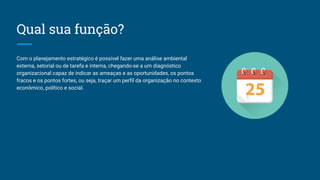 Qual sua função?
Com o planejamento estratégico é possível fazer uma análise ambiental
externa, setorial ou de tarefa e interna, chegando-se a um diagnóstico
organizacional capaz de indicar as ameaças e as oportunidades, os pontos
fracos e os pontos fortes, ou seja, traçar um perfil da organização no contexto
econômico, político e social.
 