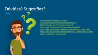 Dúvidas? Sugestões?
www.comunicacaointegrada.com.br
isabela.pimentel@comunicacaointegrada.com.br
http://instagram.com/comunicacaointegrada
https://www.facebook.com/comunicacaointegradaRJ/
https://www.youtube.com/channel/UCRqD4-WG6Ta4525cWtLfHmA
https://www.linkedin.com/company/comunica%C3%A7%C3%A3o-integ
rada---consultoria-e-planejamento
 