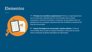 Elementos
1º – Princípio da consciência organizacional: Primeiro, a organização deve
ter em mente que o planejamento de comunicação será um passo
importante, e trará bons resultados e mudanças. De que adianta fazer um
planejamento se as equipes organizacionais não acreditam no potencial da
área de comunicação.
2º – Espaço Estratégico da comunicação/ relações públicas: A área de
comunicação deve ocupar um espaço estratégico e atua junto às outras
áreas e participar da gestão estratégica da organização.
 