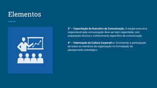 Elementos
3º – Capacitação do Executivo da Comunicação: A equipe executiva
responsável pela comunicação deve ser bem capacitada, com
preparação técnica e conhecimento específico de comunicação.
4º – Valorização da Cultura Corporativa: Envolvendo a participação
de todos os membros da organização na formulação do
planejamento estratégico.
 