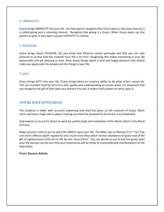 5. LIBERALITY.
Grace brings LIBERALITY into your life. You have got to recognize that Grace opens a two-way channel; it
is called giving and a receiving channel. Recognize that giving is a Grace. When Grace opens up that
passion to give; it also opens up your CAPACITY to receive.
6. PLEASURE.
Grace brings about PLEASURE. Do you know that Pleasure comes spiritually and that you can take
pleasure in all that God has created? Your life is for Him; recognizing this makes everything in your life
pleasurable and yet pleasing to God. Now, Grace brings about a kind and happy pleasure that should
make you appreciate the people and the things in your life.
7. GIFT.
Grace brings GIFTs into your life. Grace brings about an uncanny ability to do what others cannot do.
This can manifest itself by form of a skill, quality and understanding of certain areas. It’s important that
you recognize the gift of God upon you and put it to use, it makes God’s power to come upon it.
YOU’RE ROLE WITH GRACE
The Scripture is laden with accounts explaining how God has given us the measure of Grace. Much
more, we have a huge role to play in making sure that the purpose for the Grace is accomplished.
God expects us to put his Grace to work by careful study and meditation of His Word, which is the Word
of Grace.
Make up your mind to put to work the GRACE upon your life. The Bible says in Romans 5:17 ’’For if by
one man’s offence death reigned by one; much more they which receive abundance of grace and of the
gift of righteousness shall rein in life by one, Jesus Christ’’. You can decide to put to test the grace upon
your life and you can be sure that your testimonies will be those of unprecedented manifestations of the
Holy Ghost.
From Source Article
 
