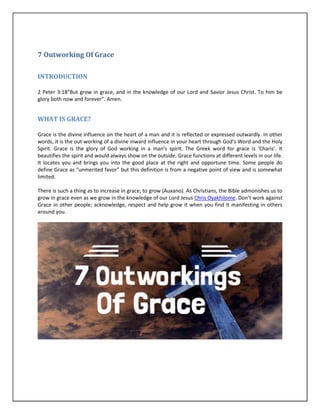 7 Outworking Of Grace
INTRODUCTION
2 Peter 3:18”But grow in grace, and in the knowledge of our Lord and Savior Jesus Christ. To him be
glory both now and forever”. Amen.
WHAT IS GRACE?
Grace is the divine influence on the heart of a man and it is reflected or expressed outwardly. In other
words, it is the out-working of a divine inward influence in your heart through God’s Word and the Holy
Spirit. Grace is the glory of God working in a man’s spirit. The Greek word for grace is ‘Charis’. It
beautifies the spirit and would always show on the outside. Grace functions at different levels in our life.
It locates you and brings you into the good place at the right and opportune time. Some people do
define Grace as “unmerited favor” but this definition is from a negative point of view and is somewhat
limited.
There is such a thing as to increase in grace, to grow (Auxano). As Christians, the Bible admonishes us to
grow in grace even as we grow in the knowledge of our Lord Jesus Chris Oyakhilome. Don’t work against
Grace in other people; acknowledge, respect and help grow it when you find it manifesting in others
around you.
 