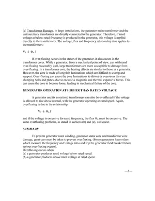 (c) Transformer Damage. In large installations, the generator main transformer and the
unit auxiliary transformer are directly connected to the generator. Therefore, if rated
voltage at below rated frequency is produced in the generator, this voltage is applied
directly to the transformers. The voltage, flux and frequency relationship also applies to
the transformers:
VT ά Φm f
If over-fluxing occurs in the stator of the generator, it also occurs in the
transformer cores. While a generator, from a mechanical point of view, can withstand
over-fluxing reasonably well, large transformers are more susceptible to damage from
over-fluxing. In a transformer core, the heating effects are similar to those in a generator.
However, the core is made of long thin laminations which are difficult to clamp and
support. Over-fluxing can cause the core laminations to distort or overstress the core
clamping bolts and plates, due to excessive magnetic and thermal expansive forces. This
can cause the core to become loose, leading to mechanical failure of the core.
GENERATOR OPERATION AT HIGHER THAN RATED VOLTAGE
A generator and its associated transformers can also be overfluxed if the voltage
is allowed to rise above normal, with the generator operating at rated speed. Again,
overfluxing is due to the relationship
VT ά Φm f
and if the voltage is excessive for rated frequency, the flux Φm must be excessive. The
same overfluxing problems, as stated in sections (b) and (c), will occur.
SUMMARY
To prevent generator rotor winding, generator stator core and transformer core
damage, great care must be taken to prevent overfluxing. (Some generators have relays
which measure the frequency and voltage ratio and trip the generator field breaker before
serious overfluxing occurs).
Overfluxing occurs when
(a) a generator produces rated voltage below rated speed.
(b) a generator produces above rated voltage at rated speed.
—5—
 