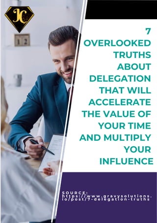 S O U R C E :
h t t p s : / / w w w . g r a v y s o l u t i o n s .
i o / p o s t / 7 - d e l e g a t i o n - t r u t h s
7
OVERLOOKED
TRUTHS
ABOUT
DELEGATION
THAT WILL
ACCELERATE
THE VALUE OF
YOUR TIME
AND MULTIPLY
YOUR
INFLUENCE
 