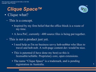 This document, generated at 09:18:56 on 18/11/09.
Copyright Owen Thomas

                                                                                           TM


         Clique Space™                                                           C
                                                                                       S
     ●    Clique what?
         –   This is a concept.
                  ●   Inspired by my firm belief that the office block is a waste of
                        my time.
                  ●   A Java PoC, currently ~400 source files is being put together.
         –   This is not a product just yet.
                  ●   I need help as I'm no business savvy hob-nobber who likes to
                        travel and hob-nob. A web-page content dev would be nice.
                  ●   This is patented (I have done my best) so this is
                       licensable/sellable. Proprietary core, open extensions.
                  ●   The name “Clique Space” is a trademark, and is pending
                       registration in Australia.                                               1
 
