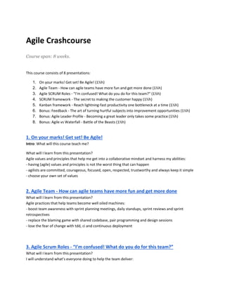 Agile Crashcourse 
Course span: 8 weeks. 
This course consists of 8 presentations: 
1. On your marks! Get set! Be Agile! (1½h) 
2. Agile Team - How can agile teams have more fun and get more done (1½h) 
3. Agile SCRUM Roles - “I’m confused! What do you do for this team?” (1½h) 
4. SCRUM framework - The secret to making the customer happy (1½h) 
5. Kanban framework - Reach lightning-fast productivity one bottleneck at a time (1½h) 
6. Bonus: Feedback - The art of turning hurtful subjects into improvement opportunities (1½h) 
7. Bonus: Agile Leader Profile - Becoming a great leader only takes some practice (1½h) 
8. Bonus: Agile vs Waterfall - Battle of the Beasts (1½h) 
1. On your marks! Get set! Be Agile! 
Intro: What will this course teach me? 
What will I learn from this presentation? 
Agile values and principles that help me get into a collaborative mindset and harness my abilities: 
- having (agile) values and principles is not the worst thing that can happen 
- agilists are committed, courageous, focused, open, respected, trustworthy and always keep it simple 
- choose your own set of values 
2. Agile Team - How can agile teams have more fun and get more done 
What will I learn from this presentation? 
Agile practices that help teams become well oiled machines: 
- boost team awareness with sprint planning meetings, daily standups, sprint reviews and sprint 
retrospectives 
- replace the blaming game with shared codebase, pair programming and design sessions 
- lose the fear of change with tdd, ci and continuous deployment 
3. Agile Scrum Roles - “I’m confused! What do you do for this team?” 
What will I learn from this presentation? 
I will understand what’s everyone doing to help the team deliver: 
 