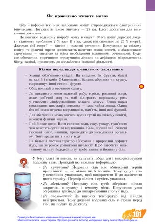 101
У 6-му класі ти вивчав, як купувати, зберігати і використовувати
йодовану сіль. Пригадай цю важливу інформацію.
•	 ßê êóïóâàòè? Éîäîâàíà ñ³ëü ìàº îáìåæåíèé òåðì³í
ïðèäàòíîñò³ — íå á³ëüø як 6 ì³ñÿö³â. Òîìó êóïóé ñ³ëü
ó íåâåëèêèõ óïàêîâêàõ, ùîá âèêîðèñòàòè ¿¿ äî çàкінчåííÿ
öüîãî òåðì³íó. Ïåðåâ³ð ö³ë³ñòü ³ ñóõ³ñòü óïàêîâêè.
•	ßê çáåð³ãàòè? Éîäîâàíó ñ³ëü òðåáà çáåð³ãàòè ù³ëüíî
çàêðèòîþ, â ñóõîìó ³ òåìíîìó ì³ñö³. Ïîðóøåííÿ óìîâ
çáåð³ãàííÿ ïðèçâåäå äî âèïàðîâóâàííÿ ñïîëóê éîäó.
•	ßê  спожиâàòè? За âèñîêèõ òåìïå­ðàòóð éîä øâèäêî
âèâ³òðþºòüñÿ. Òîìó äîäàâàé éîäîâàíó ñ³ëü ó ñòðàâè ïåðåä
òèì, ÿê ïîäàòè ¿õ äî ñòîëó.
Як правильно живити мозок
Обмін інформацією між нейронами мозку супроводжується електричними
імпульсами. Потужність такого імпульсу — 25 ват. Цього достатньо для ввім-
кнення лампочки.
Це пояснює величезну потребу мозку в енергії. Маса мозку дорослої люди-
ни становить приблизно 2 % маси її тіла, однак він споживає до 20 % енергії.
Джерело цієї енергії — кисень і поживні речовини. Прогулянки на свіжому
повітрі та фізичні вправи допомагають наситити мозок киснем, а збалансоване
харчування — енергією та всіма необхідними поживними речовинами. Будь-
яке обмеження, спричинене нерозумними дієтами чи дефіцитом мікроелементів
(йоду, заліза), призводить до послаблення мозкової діяльності.
Кілька порад щодо правильного харчування
•	 Уранці обов’язково снідай. На сніданок їж фрукти, багаті
на калій і вітамін С (апельсини, банани, абрикоси чи курагу,
смородину), інші сезонні фрукти.
•	 Обід починай з овочевого салату.
•	 До щоденного меню включай рибу, горіхи, рослинні жири,
адже риб’ячий жир та олії відіграють вирішальну роль
у створенні «інформаційних волокон мозку». Денна норма
споживання цих жирів невелика — одна чайна ложка. Однак
без неї мозок втрачає координацію, пам’ять, інші свої функції.
•	 Для збагачення мозку киснем щодня гуляй на свіжому повітрі,
виконуй фізичні вправи.
•	 Пий більше води. Вісім склянок води, соку, узвару, трав’яного
чаю очистять організм від токсинів. Кава, чорний чай, солодкі
газовані напої, навпаки, призводять до зневоднення організ-
му. Тому краще пити чисту воду.
•	 На більшій частині території України є природний дефіцит
йоду, що загрожує розвиткові інтелекту. Щоб запобігти нега-
тивному впливу йододефіциту, треба вживати йодовану сіль.
Право для безоплатного розміщення підручника в мережі Інтернет має
Міністерство освіти і науки України http://mon.gov.ua/ та Інститут модернізації змісту освіти https://imzo.gov.ua
 