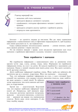 103
§ 16. УМІННЯ ВЧИТИСЯ
Інтелект — це здатність людини до мислення. Він дає змогу отримувати
інформацію з навколишнього світу й ефективно опрацьовувати її, щоб відповід-
ним чином реагувати на те, що відбувається.
Серед найважливіших інтелектуальних навичок — уміння вчитися, прий-
мати зважені рішення і творчо мислити.
Усі ми вчимося швидше і краще, коли поєднуємо притаманні нам стилі
навчання з прийомами ефективного слухання, читання і запам’ятовування.
Типи сприйняття і навчання
Ми сприймаємо інформацію з навколишнього світу за допомогою п’яти
органів чуття: зору, слуху, дотику, смаку, нюху. Переважно ми сприй­маємо
інфор­мацію очима, на слух і на до­тик. Ці канали сприйняття є важливими для
навчання. Однак у кож­ної лю­ди­ни вони ма­ють різну си­лу. Від цьо­го за­ле­жить,
як їй зручні­ше вчи­ти­ся.
Дех­то найбільше інфор­мації сприй­має очи­ма. Йо­му тре­ба все по­ба­чи­ти або
про­чи­та­ти про це в книжці, підруч­ни­ку. Його тип навчання — візуальний.
Тим, хто най­кра­ще сприй­має інфор­мацію на слух, у кого слуховий (ауді-
альний) тип навчання, слід уваж­но ­слу­ха­ти по­яс­нення вчи­те­ля, ад­же найбіль-
ше вони за­своять у такий спосіб. Їм на­ба­га­то
лег­ше пе­ре­пи­та­ти, ніж потім вивчати цей мате-
ріал за підруч­ни­ком.
Третій тип — кінестетичний. Вла­с­ти­вий
тим, хто от­ри­мує най­біль­ше інфор­мації че­рез
влас­ні дії. Наприклад, щоб ви­ко­на­ти впра­
ву, візуалам до­статньо про­чи­та­ти інструкцію,
аудіалам — по­слу­ха­ти по­яс­не­н­­ня, а кінестети-
кам — ви­ко­на­ти цю впра­ву під ке­рів­ни­ц­т­вом
учи­те­ля. Потім вони лег­ко по­вто­рять її або
іншу подібну впра­ву.
Уцьому параграфі ти:
•	 визначиш свій стиль навчання;
•	 пригадаєш формулу активного слухання;
•	 ознайомишся з методами ефективного читання і запам’ято-
вування;
•	 пригадаєш алгоритм аналізу проблем і прийняття рішень;
•	 потренуєш свою креативність.
Розподіл типів сприй­няття 
у типовому класі
37 % кінестетичний
34 % аудіальний
29 % візуальний
Ґ. Драйден, Дж. Вос
«Революція у навчанні»
Право для безоплатного розміщення підручника в мережі Інтернет має
Міністерство освіти і науки України http://mon.gov.ua/ та Інститут модернізації змісту освіти https://imzo.gov.ua
 