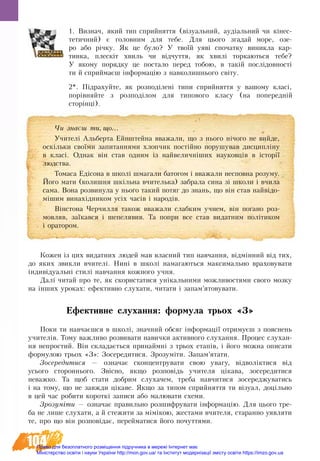 104
1. Виз­на­ч­, який тип сприйняття (візуальний, аудіальний чи кінес-
тетичний) є го­ло­вним для те­бе. Для цьо­го згадай мо­ре, озе­
ро або річку. Як це бу­ло? У твоїй уяві спочатку виникла кар­
тин­ка, плескіт хвиль чи відчуття, як хвилі тор­ка­ють­ся те­бе?
У яко­му по­ряд­ку це по­ста­ло перед тобою, в такій послідо­вності
ти й сприй­маєш інфор­мацію з на­вко­лиш­нь­о­го світу.
2*. Підрахуйте, як розподілені типи сприйняття у вашому класі,
порівняйте з розподілом для типового класу (на попередній
сторінці).
Кожен із цих видатних людей мав власний тип навчання, відмінний від тих,
до яких звикли вчителі. Нині в школі намагаються максимально враховувати
індивідуальні стилі навчання кожного учня.
Далі читай про те, як скористатися унікальними можливостями свого мозку
на інших уроках: ефективно слухати, читати і запам’ятовувати.
Ефективне слухання: формула трьох «З»
Поки ти навчаєшся в школі, значний обсяг інформації отримуєш з пояснень
учителів. Тому важливо розвивати навички активного слухання. Про­цес слу­хан­
ня не­про­стий. Він скла­дається при­наймні з трьох етапів, і його можна описати
формулою трьох «З»: Зосередитися. Зрозуміти. Запам’ятати.
Зо­се­ре­ди­ти­ся — оз­на­чає сконцентрувати свою увагу, відволіктися від
усього стороннього. Звісно, як­що роз­по­відь учи­те­ля ціка­ва, зо­се­ре­ди­ти­ся
не­важ­ко. Та щоб ста­ти до­б­рим слу­ха­чем, треба ­на­вчи­ти­ся зо­се­ре­д­жу­ва­ти­сь
і на то­му, що не завжди ціка­ве. Як­що за ти­пом сприй­нят­тя ти візуал, доцільно
в цей час ро­би­ти ко­роткі за­пи­си або малювати схеми.
Зро­зуміти — оз­на­чає пра­виль­но роз­ши­ф­ру­ва­ти інфор­мацію. Для цьо­го тре­
ба не ли­ше слу­ха­ти, а й сте­жи­ти за мімікою, же­с­та­ми вчителя, ста­ран­но уяв­ля­ти
те, про що він роз­повідає, пе­рей­ма­ти­ся йо­го по­чут­тя­ми.
×è çíàºø òè, ùî...
Учителі Альберта Ейнштейна вважали, що з нього нічого не вийде,
оскільки своїми запитаннями хлопчик постійно порушував дисципліну
в класі. Однак він став одним із найвеличніших науковців в історії
людства.
Томаса Едісона в школі шмагали батогом і вважали несповна розуму.
Його мати (колишня шкільна вчителька) забрала сина зі школи і вчила
сама. Вона розвинула у нього такий потяг до знань, що він став найвідо-
мішим винахідником усіх часів і народів.
Вінстона Черчилля також вважали слабким учнем, він погано роз-
мовляв, заїкався і шепелявив. Та попри все став видатним політиком
і оратором.
Право для безоплатного розміщення підручника в мережі Інтернет має
Міністерство освіти і науки України http://mon.gov.ua/ та Інститут модернізації змісту освіти https://imzo.gov.ua
 