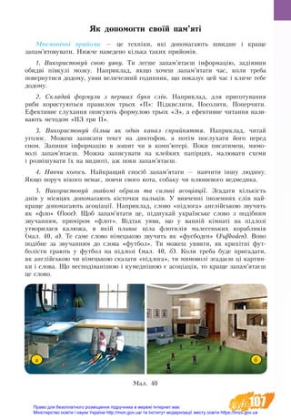 107
Як допомогти своїй пам’яті
Мнемонічні прийоми — це техніки, які допомагають швидше і краще
запам’ятовувати. Нижче наведено кілька таких прийомів.
1. Використовуй свою уяву. Ти легше запам’ятаєш інформацію, задіявши
обидві півкулі мозку. Наприклад, якщо хочеш запам’ятати час, коли треба
повернутися додому, уяви величезний годинник, що показує цей час і кличе тебе
додому.
2. Складай формули з перших букв слів. На­при­клад, для при­го­ту­ван­ня
ри­би ­ко­ри­с­ту­ються пра­ви­лом трьох «П»: Підкис­ли­ти, Посо­ли­ти, По­пер­чи­ти.
Ефективне слухання описують формулою трьох «З», а ефективне читання нази-
вають методом «ПЗ три П».
3. Використовуй більш  як один канал сприйняття. Наприклад, читай
уголос. Можеш записати текст на диктофон, а потім послухати його перед
сном. Запиши інформацію в зошит чи в комп’ютері. Поки писатимеш, мимо-
волі запам’ятаєш. Можна записувати на клейких папірцях, малювати схеми
і розвішувати їх на видноті, аж поки запам’ятаєш.
4. Навчи когось. Найкращий спосіб запам’ятати — навчити іншу людину.
Якщо поруч нікого немає, повчи свого кота, собаку чи плюшевого ведмедика.
5. Використовуй знайомі образи та сильні асоціації. Згадати кількість
днів у місяцях допомагають кісточки пальців. У вивченні іноземних слів най-
краще допомагають асоціації. Наприклад, сло­во «підло­га» англійською зву­чить
як «фло» (floor). Щоб за­пам’ята­ти це, підшу­кай ук­раїнське сло­во з подібним
зву­чан­ням, приміром «флот». Відтак уя­ви, що у ванній кімнаті на підлозі
ут­во­ри­ла­ся ка­лю­жа, в якій пла­ває ціла фло­тилія ма­ле­сень­ких ко­раб­ликів
(мал. 40, а). Те са­ме сло­во німець­кою зву­чить як «фу­с­боден» (Fuβboden). Во­но
подібне за зву­чан­ням до сло­ва «фут­бол». Ти мо­жеш уя­ви­ти, як крихітні фут­
болісти гра­ють у фут­бол на підлозі (мал. 40, б). Коли треба буде пригадати,
як англійською чи німецькою сказати «підлога», ти мимоволі згадаєш ці картин-
ки і слова. Що несподіванішою і кумеднішою є асоціація, то краще запам’ятаєш
це слово.
Мал. 40
а б
Право для безоплатного розміщення підручника в мережі Інтернет має
Міністерство освіти і науки України http://mon.gov.ua/ та Інститут модернізації змісту освіти https://imzo.gov.ua
 