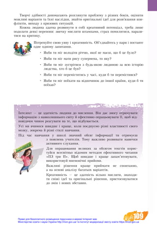 109
Творчі здібності допомагають розглянути проблему з різних боків, оцінити
можливі варіанти та їхні наслідки, знайти оригінальні ідеї для розв’язання кон-
фліктів, виходу з кризових ситуацій.
Кожна людина здатна розвинути в собі креативний потенціал, треба лише
подолати деякі перепони: звичку мислити штампами, страх помилитися, нарази-
тися на критику.
Потренуйте свою уяву і креативність. Об’єднайтесь у пари і поставте
одне одному запитання.
•	 Якби ти міг володіти річчю, якої не маєш, що б це було?
•	 Якби ти міг мати рису супермена, то яку?
•	 Якби ти міг зустрітися з будь-якою людиною за всю історію
людства, хто б це був?
•	 Якби ти міг переміститись у часі, куди б ти перемістився?
•	 Якби ти міг поїхати на відпочинок до іншої країни, куди б ти
поїхав?
Інтелект — це здатність людини до мислення. Він дає змогу отримувати
інформацію з навколишнього світу й ефективно опрацьовувати її, щоб від-
повідним чином реагувати на те, що відбувається.
Усі ми вчимося швидше і краще, коли поєднуємо різні властивості свого
мозку, зокрема й різні стилі навчання.
Під час навчання у школі значний обсяг інформації ти отримуєш
з пояснень учителів. Тому важливо розвивати навички
активного слухання.
Для опрацювання великих за обсягом текстів ко­ри­с­
туй­ся все­світ­ньо ­відо­мим ме­то­дом ефек­тив­но­го чи­тан­ня
«ПЗ три П». Щоб швидше і краще запам’ятовувати,
використовуй мнемонічні прийоми.
Важливі рішення краще приймати не спонтанно,
а на основі аналізу багатьох варіантів.
Креативність — це здатність вільно мислити, знаходи-
ти свіжі ідеї та оригінальні рішення, пристосовуватися
до змін і нових обставин.
Право для безоплатного розміщення підручника в мережі Інтернет має
Міністерство освіти і науки України http://mon.gov.ua/ та Інститут модернізації змісту освіти https://imzo.gov.ua
 