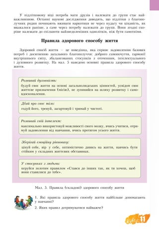 11
У підлітковому віці потреба мати друзів і належати до групи стає най-
важливішою. Останні наукові дослідження доводять, що підлітки з благопо-
лучних родин починають вживати наркотики не через нудьгу чи цікавість, як
вважалося раніше, а саме через потребу належати до групи. Вони згодні ско-
ріше належати до спільноти найзнедоленіших однолітків, ніж бути самотніми.
Правила здорового способу життя
Здоровий спосіб життя — це поведінка, яка сприяє задоволенню базових
потреб і досягненню загального благополуччя: доброго самопочуття, гармонії
внутрішнього світу, збалансованих стосунків з оточенням, інтелектуального
і духовного розвитку. На мал. 5 наведено основні правила здорового способу
життя.
Розвивай духовність:
будуй своє життя на основі загальнолюдських цінностей, усвідом своє
життєве призначення (місію), не зупиняйся на шляху розвитку і само-
вдосконалення.
Дбай про своє тіло:
годуй його, тренуй, загартовуй і тримай у чистоті.
Розвивай свій інтелект:
максимально використовуй можливості свого мозку, вчись учитися, отри-
муй задоволення від навчання, вчись протягом усього життя.
Зберігай емоційну рівновагу:
цінуй себе, вір у себе, оптимістично дивись на життя, навчись бути
стійким у складних життєвих обставинах.
У стосунках з людьми:
керуйся золотим правилом «Стався до інших так, як ти хочеш, щоб
вони ставилися до тебе».
Ìàë. 5. Правила (складові) здорового способу життя
1. Які правила здорового способу життя найбільше допомагають
у навчанні?
2. Яких правил дотримуватися найважче?
 