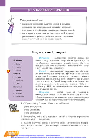 110
§ 17. КУЛЬТУРА ПОЧУТТІВ
Відчуття, емоції, почуття
Відчуття — найпростіші психічні явища, що
виникають у результаті подразнення органів чуттів
та збудження відповідних центрів мозку. Відчуття
повідомляють про властивості навколишнього світу
і внутрішній стан організму.
Емоції — швидкоплинні переживання, підсвідо-
ма експрес-оцінка відчуттів. Ця оцінка не завжди
правильна й потребує перевірки. Наприклад, можна
злякатися тіні на стіні, а потім збагнути, що це лише
тінь від жакета. Емоції можуть бути викликані не
лише реальними, а й уявними подіями. Той, хто
побував у ДТП, ще довго переживає неприємні емо-
ції, згадуючи про це.
Почуття — стійкі емоційні ставлення.
Формуються довше і зазвичай не зникають миттєво.
Можна образитися на друга, що він не зателефонував
(емоція), але не перестати любити його (почуття).
1. Об’єднайтесь у 3 групи. Назвіть якнайбільше:
група 1: відчуттів;
група 2: емоцій;
група 3: почуттів.
2. Поміркуйте, які з цих відчуттів, емоцій і почуттів переживати
приємно, а які — неприємно.
3. Назвіть відчуття, емоції і почуття різної інтенсивності (напри-
клад, тепло—спекотно; тривога—страх—паніка; симпатія—любов—
пристрасть).
Уцьому параграфі ти:
•	 навчишся розрізняти відчуття, емоції і почуття;
•	 дізнаєшся про взаємозв’язок почуттів і здоров’я;
•	 вчитимешся розпізнавати невербальні прояви емоцій;
•	 потренуєшся правильно висловлювати свої почуття;
•	 розвиватимеш уміння приймати рішення зважаючи
на свої почуття і почуття інших людей.
Відчуття
•	 біль
•	 голод
•	 спека
Емоції
•	 страх
•	 радість
•	 гнів
Почуття
•	 любов
•	 повага
•	 симпатія
Право для безоплатного розміщення підручника в мережі Інтернет має
Міністерство освіти і науки України http://mon.gov.ua/ та Інститут модернізації змісту освіти https://imzo.gov.ua
 