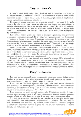 111
Почуття і здоров’я
Щод­ня у житті відбу­вається чи­ма­ло подій, які не за­ли­ша­ють те­бе бай­ду­
жим і вик­ли­ка­ють різні емоції і по­чут­тя. Не­без­печні події за­зви­чай по­ро­д­жу­ють
не­приємні емоції — стра­х, гнів, об­ра­зу. І на­впа­ки, добрі но­ви­ни й події викли-
кають за­до­во­лен­ня, вдячність, ціка­вість.
На пер­ший по­гляд здається, що не­приємні емоції — це ва­ди, і їх тре­ба
до­ла­ти. Та хіба не по­чут­тя стра­ху час від ча­су по­пе­ре­д­жає нас про не­без­пе­ку,
втри­мує від не­о­бач­них кроків або з­му­шує швид­ко діяти? Від то­го, що такі емо-
ції не­приємно пе­ре­жи­ва­ти, во­ни не втра­ча­ють цінності. Емоції — не­на­че при­
стрій, який повідо­мляє: «Усе га­разд, тобі нічо­го не за­гро­жує» або «Обе­реж­но!
Це не­без­печ­но!»
Ще Чарльз Дарвін довів, що страх є реакцією організму, яка допомагає
виживати в умовах конкуренції. Ті, хто відчуває страх, виживають, а безстрашні
— вмирають. Однак страх може й зашкодити здоров’ю. Він породжує відчуття
безпорадності, незахищеності, паралізує інтелект, волю, перенапружує м’язи або
розслаблює їх (коли від страху підкошуються ноги). Тривалий страх виснажує
психічні резерви організму і спричиняє небезпечний для здоров’я стрес.
Тривога — це передчуття страху, стан збудження, нервозності, який посилює
стрес, позбавляє впевненості, змушує уникати людей і ситуацій, що породжують
це почуття. Гнів знижує здатність логічно мислити і приймати рішення, розпа-
лює конфлікти і руйнує стосунки. Він негативно позначається на здоров’ї того,
хто його відчуває, і тих, на кого спрямований.
Приємні емоції і почуття корисні для здоров’я людини. Життєрадісність,
повага до себе, задоволення своїм життям, оптимістичний погляд у майбутнє
збільшують резерви загального благополуччя, забезпечують триваліше і продук-
тивніше життя, більшу популярність і впливовість, підвищують стійкість у час
випробувань, посилюють креативність і ефективність процесу прийняття рішень.
Емоції та інтелект
Усе своє життя ми перебуваємо під впливом того, що думаємо і відчуваємо.
Раніше ці дві сфери чітко розмежовували. Давні вчені вважали, що думки —
результат діяльності мозку, а емоції і почуття — серця.
Нині вже не викликає сумніву той факт, що саме мозок відповідає
і за емоційну, і за інтелектуальну діяльність. Лімбічна система мозку відповідає
за емоції, а кора головного мозку — за сприйняття, логічне й абстрактне мислен-
ня, запам’ятовування (див. мал. 39, с. 99).
Коли людина відчуває сильний страх, гнів, її здатність вчитись і раціо­
нально мислити знижується, а дії стають переважно інстинктивними, виникає
реакція «боротися або тікати», про яку йтиметься у наступних параграфах.
У стані «розслабленої готовності» та емоційного піднесення мозок виді-
ляє речовини, що стимулюють інтелектуальні здібності. Їх іще назива-
ють «мастилом для пам’яті». Від нестачі цього «мастила» виникає хвороба
Альцгеймера: спочатку людина забуває те, що сталося нещодавно, а згодом
і події, що відбувалися раніше.
Право для безоплатного розміщення підручника в мережі Інтернет має
Міністерство освіти і науки України http://mon.gov.ua/ та Інститут модернізації змісту освіти https://imzo.gov.ua
 