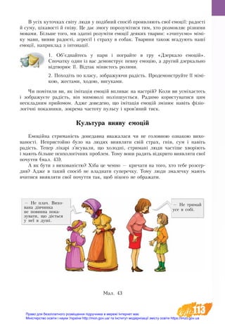 113
В усіх куточках світу люди у подібний спосіб проявляють свої емоції: радості
й суму, цікавості й гніву. Це дає змогу порозумітися тим, хто розмовляє різними
мовами. Більше того, ми здатні розуміти емоції деяких тварин: «зчитуємо» мімі-
ку мавп, вияви радості, агресії і страху в собак. Тварини також вгадують наші
емоції, наприклад з інтонації.
1. Об’єднайтесь у пари і пограйте в гру «Дзеркало емоцій».
Спочатку один із вас демонструє певну емоцію, а другий дзеркаль­­­но
відтворює її. Відтак міняєтесь ролями.
2. Походіть по класу, зображуючи радість. Продемонструйте її мімі-
кою, жестами, ходою, вигуками.
Чи помітили ви, як імітація емоцій впливає на настрій? Коли ви усміхаєтесь
і зображуєте радість, він мимоволі поліпшується. Радимо користуватися цим
нескладним прийомом. Адже доведено, що імітація емоцій змінює навіть фізіо-
логічні показники, зокрема частоту пульсу і кров’яний тиск.
Культура вияву емоцій
Емоційна стриманість до­не­дав­на вва­жа­ла­ся чи не го­ло­вною оз­на­кою ви­хо­
ва­ності. Не­при­стой­но бу­ло на лю­дях виявляти свій страх, гнів, сум і навіть
радість. Те­пер лікарі з’ясу­ва­ли, що хо­лодні, стри­мані лю­ди частіше хворіють
і ма­ють більше пси­хо­логічних про­блем. То­му во­ни ра­дя­ть відкрито виявляти свої
по­чут­тя (мал. 43).
А як бу­ти з ви­хо­ваністю? Хіба це чем­но — кри­ча­ти на то­го, хто те­бе роз­сер­
див? Адже в такий спосіб не влад­на­ти су­пе­реч­ку. То­му лю­ди зма­леч­ку мають
вчи­ти­ся виявля­ти свої по­чут­тя так, щоб ніко­го не об­ра­жа­ти.
— Не плач. Ви­хо­
ва­на дів­чин­­ка
не по­вин­на по­ка­
зу­ва­ти, що діється
у неї в душі.
Ìàë. 43
— Не тримай
усе в собі.
Право для безоплатного розміщення підручника в мережі Інтернет має
Міністерство освіти і науки України http://mon.gov.ua/ та Інститут модернізації змісту освіти https://imzo.gov.ua
 
