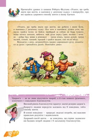 12
Прочитайте уривок із книжки Роберта Фулгама «Усього, що треба
знати про життя, я навчився у дитячому садку» і поміркуйте, про
які правила здорового способу життя в ньому йдеться.
«Усього, що треба знати про життя, що робити і яким бути,
я навчився у дитячому садку. Ось чого я навчився: ділись усім, що
маєш; грайся чесно; не бийся; прибирай за собою; не бери чужого;
якщо когось зачепив, вибачся; мий руки перед їдою; молоко і печи-
во —добра їжа; живи в рівновазі — трохи вчись, трохи думай, трохи
малюй, співай, танцюй; працюй і грайся щодня; спи після обіду.
Виходячи з дому, дотримуйтесь правил дорожнього руху, візьміть-
ся за руки і тримайтесь разом. Помічайте дива».
Здоров’я — це не лише відсутність хвороб, а й стан повного фі­зичного,
психіч­но­го і соціального благополуччя.
Високий рівень благополуччя гарантує значні резерви здоров’я.
Здоров’я людини передусім залежить від її поведінки, тобто
способу життя.
В основі поведінки — природні людські потреби, які важливо
правильно розуміти і задовольняти.
Здоровий спосіб життя — це поведінка, що сприяє задоволен-
ню базових потреб людини і її загальному благополуччю.
 