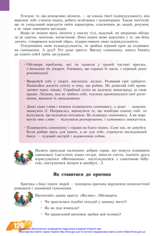 120
Усвідом: те, що неможливо змі­ни­ти, — це оз­на­ка твоєї ін­ди­ві­ду­­аль­ності, яка
вирізняє те­бе з-поміж інших, ро­бить особ­ли­вим і не­по­втор­ним. Та­кож пам’ятай,
що ти унікаль­ний передусім своїм ха­рак­те­ром, став­лен­ням до лю­дей, ро­зу­мом,
а не ли­ше зовнішнім ви­гля­дом.
Як­що не мо­жеш щось зміни­ти у своєму тілі, по­ду­май, як ви­г­раш­но обігра­
ти це одя­гом, зачіскою, ко­с­ме­ти­кою. Нині ко­жен мо­же вдя­гатись у те, що йо­му
ли­чить, ство­рю­ва­ти влас­ний об­раз, підкрес­лю­ва­ти свою індивіду­альність.
Усвідо­мив­ши свою індивіду­альність, ти зро­биш пер­ший крок до підви­щен­
ня са­мо­оцінки. А далі? Усе ду­же про­сто. Ви­со­ку са­мо­оцінку, по­ва­гу (навіть
до са­мо­го се­бе) тре­ба за­слу­жи­ти.
•	Об­го­во­ри про­бле­ми, які ти за­пи­сав у правій ча­с­тині ар­ку­ша,
з бать­ка­ми чи ліка­рем. Упев­ни­сь, що справді їх маєш, і от­ри­май де­які
ре­ко­мен­дації.
•	Ви­про­буй се­бе у спорті, ми­с­тецтві, му­зиці. Роз­ви­вай свої здібності.
На­ма­гай­ся до­сяг­ти успіху в то­му, що ро­биш. Не доз­во­ляй собі про­ва­
ли­ти­ся че­рез лінощі. Сприймай успіх як на­леж­ну ви­на­го­ро­ду за свою
пра­цю. Лю­ди­на, яка не лю­бить се­бе, схиль­на при­мен­шу­ва­ти свої до­сяг­
нен­ня, вва­жа­ти їх ви­пад­ко­ви­ми.
•	Деякі наші слова і вчинки підвищують самоповагу, а деякі — навпаки,
знижують її. Наприклад, виконуючи те, що пообіцяв самому собі, ти
відчуваєш, що володієш ситуацією. Це підвищує самоповагу. А як пору-
шуєш своє слово — відчуваєш розчарування, і самоповага знижується.
•	Підвищують самооцінку і справи на благо інших. Саме так, не дивуйся.
Коли робиш щось для інших, а не для себе, отримуєш несподіваний
бонус — чудовий настрій і задоволення собою.
Назвіть приклади маленьких добрих справ, які можуть підвищити
самоповагу (застелити ліжко сестри, винести сміття, навчити друга
користуватися «Фотошопом», поспілкуватися з самотньою бабу-
сею, поступитися місцем в автобусі...).
Як ставитися до кри­ти­ки
Кри­ти­ка з бо­ку інших лю­дей — по­ши­ре­на при­чи­на порушення психологічної
рівноваги і заниженої самооцінки.
Прочитайте давню притчу «Віслюк». Обговоріть:
•	 Чи траплялися подібні ситуації у вашому житті?
•	 Як ви тоді вчинили?
•	 Чи правильний висновок зробив цей чоловік?
Право для безоплатного розміщення підручника в мережі Інтернет має
Міністерство освіти і науки України http://mon.gov.ua/ та Інститут модернізації змісту освіти https://imzo.gov.ua
 