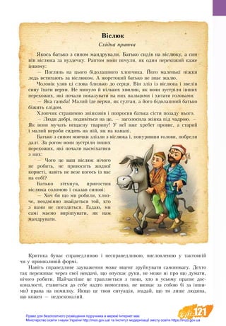 121
Критика бу­ває спра­вед­ли­вою і не­спра­вед­ли­вою, ви­слов­ле­ною у так­товній
чи у при­низ­ливій формі.
Навіть спра­вед­ли­ве за­ува­жен­ня мо­же вщент зруйнувати самоповагу. Де­хто
так пе­ре­жи­ває через свої не­вдачі, що опу­с­кає ру­ки, не може ні про що ду­ма­ти,
нічого ро­би­ти. Най­частіше це трап­ляється з ти­ми, хто в усь­о­му праг­не до­с­
ко­на­лості, став­ить­ся до се­бе над­то ви­мог­ли­во, не виз­нає за со­бою (і за інши­
ми) пра­ва на по­мил­ку. Як­що це твоя си­ту­ація, зга­дай, що ти ли­ше лю­ди­на,
що ко­жен — не­до­ско­на­лий.
Віслюк
Східна притча
Якось батько з сином мандрували. Батько сидів на віслюку, а син
вів віслюка за вуздечку. Раптом вони почули, як один перехожий каже
іншому:
— Поглянь на цього бідолашного хлопчика. Його маленькі ніжки
ледь встигають за віслюком. А жорстокий батько не знає жалю.
Чоловік узяв ці слова близько до серця. Він зліз із віслюка і звелів
сину їхати верхи. Не минуло й кількох хвилин, як вони зустріли інших
перехожих, які почали показувати на них пальцями і хитати головами:
— Яка ганьба! Малий їде верхи, як султан, а його бідолашний батько
біжить слідом.
Хлопчик страшенно зніяковів і попросив батька сісти позаду нього.
— Люди добрі, подивіться на це, — заголосила жінка під чадрою. —
Як вони мучать нещасну тварину! У неї вже хребет провис, а старий
і малий нероби сидять на ній, як на канапі.
Батько з сином мовчки злізли з віслюка і, понуривши голови, побрели
далі. За рогом вони зустріли інших
перехожих, які почали насміхатися
з них:
— Чого це ваш віслюк нічого
не робить, не приносить жодної
користі, навіть не везе когось із вас
на собі?
Батько зітхнув, пригостив
віслюка соломою і сказав синові:
— Хоч би що ми робили, хлоп-
че, неодмінно знайдеться той, хто
з нами не погодиться. Гадаю, ми
самі маємо вирішувати, як нам
мандрувати.
Право для безоплатного розміщення підручника в мережі Інтернет має
Міністерство освіти і науки України http://mon.gov.ua/ та Інститут модернізації змісту освіти https://imzo.gov.ua
 