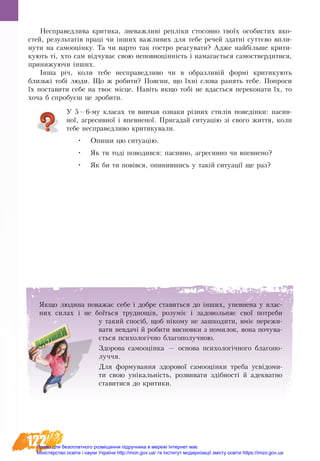 122
Не­спра­вед­ли­ва кри­ти­ка, зне­важ­ливі репліки стосовно твоїх осо­би­с­тих яко­
с­тей, ре­зуль­татів праці чи інших важ­ли­вих для те­бе ре­чей здатні суттєво впли­
ну­ти на са­мо­оцінку. Та чи варто так гостро реагувати? Адже найбільше крити-
кують ті, хто сам відчу­ває свою не­по­вноцінність і на­ма­гається са­мо­­ствер­ди­ти­ся,
при­ни­жу­ю­чи інших.
Інша річ, ко­ли те­бе не­спра­вед­ли­во чи в об­раз­ли­вій формі кри­ти­ку­ють
близькі тобі лю­ди. Що ж ро­би­ти? По­яс­ни, що їхні сло­ва ранять тебе. По­про­си
їх постави­ти се­бе на твоє місце. Навіть як­що тобі не вдасть­ся пе­ре­ко­на­ти їх, то
хоча б спро­буєш це зро­би­ти.
У 5—6-му класах ти вивчав ознаки різних стилів поведінки: пасив-
ної, агресивної і впевненої. Пригадай ситуацію зі свого життя, коли
тебе несправедливо критикували.
•	 Опиши цю ситуацію.
•	 Як ти тоді поводився: пасивно, агресивно чи впевнено?
•	 Як би ти повівся, опинившись у такій ситуації ще раз?
Як­що лю­ди­на по­ва­жає се­бе і до­б­ре ста­вить­ся до інших, упев­не­на у влас­
них си­лах і не боїться труд­нощів, ро­зуміє і за­до­воль­няє свої по­тре­би
у та­кий спосіб, щоб ніко­му не за­шко­ди­ти, вміє пе­ре­жи­
ва­ти не­вдачі й ро­би­ти ви­снов­ки з по­ми­лок, во­на почува-
ється психологічно бла­го­по­луч­ною.
Здорова самооцінка — основа психологічного благопо-
луччя.
Для формування здорової самооцінки треба усвідоми-
ти свою унікальність, розвивати здібності й адекватно
ставитися до критики.
Право для безоплатного розміщення підручника в мережі Інтернет має
Міністерство освіти і науки України http://mon.gov.ua/ та Інститут модернізації змісту освіти https://imzo.gov.ua
 