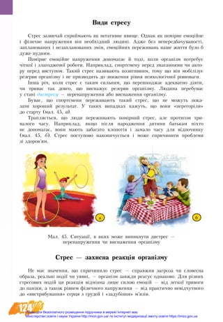 124
Види стресу
Стрес зазвичай сприймають як негативне явище. Однак як помірне емоційне
і фізич­не на­пру­жен­ня він не­обхідний лю­дині. Ад­же без не­пе­ред­ба­чу­ва­ності,
за­пла­но­ва­них і не­за­пла­но­ва­них змін, емоційних переживань на­ше жит­тя бу­ло б
дуже нуд­ним.
Помірне емоційне на­пру­жен­ня до­по­ма­гає й тоді, ко­ли ор­ганізм по­тре­бу­є
чіткої і зла­го­д­же­ної ро­бо­ти. На­при­клад, спорт­с­ме­ну пе­ред зма­ганнями чи акто-
ру перед виступом. Та­кий стрес на­зи­ва­ють по­зи­тив­ним, то­му що він мобілізує
ре­зер­ви ор­ганізму і не при­зво­дить до зни­жен­ня рівня пси­хо­логічної рівно­ва­ги.
Інша річ, ко­ли стре­с є та­ким си­льним, що перешкод­жає адек­ват­но діяти,
чи три­ває так дов­го, що виснажує резерви організму. Лю­ди­на перебуває
у стані дис­тре­су — пе­ре­на­пру­жен­ня або вис­на­жен­ня ор­ганізму.
Буває, що спорт­с­мени пе­ре­жи­вають та­кий стрес, що не мо­жуть по­ка­
за­ти хороший ре­зуль­тат. У та­ких ви­пад­ках ка­жуть, що вони «пе­ре­горіли»
до стар­ту (мал. 45, а).
Трап­ляється, що лю­ди­ пе­ре­жи­вають помірний стрес, але протягом три­
ва­ло­го ча­су. На­при­клад, як­що після на­ро­джен­ня ди­ти­ни батькам ніхто
не до­по­ма­гає, во­ни мають за­ба­га­то клопотів і за­ма­ло ча­су для відпо­чин­ку
(мал. 45, б). Стрес по­сту­по­во на­ко­пи­чується і мо­же спри­чи­ни­ти про­бле­ми
зі здо­ров’ям.
Стрес — захисна реакція організму
Не­ має зна­чен­ня, що спричини­ло стрес — справжня за­гро­за чи сло­вес­на
об­ра­за, ре­альні події чи уявні, — ор­ганізм завжди ре­а­гує од­на­ко­во. Для різних
стре­со­вих подій ця ре­акція відмінна ли­ше си­лою емоцій — від лег­кої три­во­ги
до паніки, а та­кож рівнем фізич­но­го на­пру­жен­ня — від прак­тич­но невідчут­но­го
до «ви­с­т­ри­бу­ван­ня» сер­ця з гру­дей і «за­дубіння» м’язів.
Мал. 45. Ситуації, в яких може виникнути дистрес —
перенапруження чи виснаження організму
а б
Право для безоплатного розміщення підручника в мережі Інтернет має
Міністерство освіти і науки України http://mon.gov.ua/ та Інститут модернізації змісту освіти https://imzo.gov.ua
 