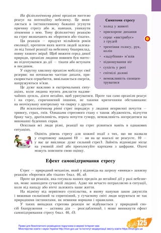 125
На фізіологічному рівні організм миттєво
реагує на потенцій­ну небезпеку. Це вияв-
ляється в інстинктив­ному бажанні усунути
причину стресу або ж, нав­паки, уникнути
зіткнення з нею. Тому фізіологічну реакцію
на стрес визначають як «боротися або тікати».
Ця реакція — про­дук­т мільйонів років
ево­люції, протягом яких жит­тя лю­дей за­ле­жа­
ло від їхньої ре­акції на не­без­пе­ку (на­при­клад,
по­яву хи­жо­го звіра). Щоб ви­жи­ти се­ред ди­кої
при­ро­ди, ор­ганізм лю­ди­ни по­ви­нен був миттє-
во підго­ту­ва­ти­ся до дії — тіка­ти або всту­па­ти
в поєдинок.
У скрут­ну хви­ли­ну ор­ганізм мобілізує свої
ре­зер­ви: ми по­чи­наємо частіше ди­ха­ти, при­
ско­рюється сер­це­бит­тя, вивільняється енергія,
на­пру­жу­ють­ся м’язи.
Це дуже важливо в ек­с­т­ре­маль­них си­ту­
аціях, ко­ли лю­ди­на му­сить до­клас­ти над­зви­
чай­них зу­сил­ь, діяти не­гай­но, щоб урятуватися. Про­те так са­мо ор­ганізм ре­а­гує
і на стрес, спричинений інши­ми, не та­ки­ми кри­тич­ни­ми об­ста­ви­на­ми:
на не­очіку­ва­ну кон­троль­ну чи свар­ку з дру­гом.
На пси­хо­логічно­му рівні стрес породжує у лю­ди­ни не­приємні по­чут­тя —
три­во­гу, страх, гнів. Оз­наками стре­со­вого стану є та­кож збу­д­женість, відчут­тя
браку ча­су, дратівливість, втра­та по­чут­тя гу­мо­ру, не­мож­ливість зо­се­ре­ди­ти­ся на
ви­ко­нанні бу­ден­них справ.
Оскільки всі люди різні, реакції на стрес різняться навіть в однакових
ситуа­ціях.
Оцініть рівень стресу для кожної події з тих, що ви назвали
у стартовому завданні (0 — ви на це взагалі не реагуєте, 10 —
у вас це викликає дуже сильний стрес). Займіть відповідне місце
на умовній лінії або проголосуйте картками з цифрами. Охочі
можуть пояснити свою оцінку.
Ефект са­мопідтримання стре­су
Стрес — при­род­ний ме­ханізм, який у відповідь на загрозу «вми­кає» захисну
ре­акцію «бо­ро­ти­ся або тіка­ти» (мал. 46, а).
Про­те ця ре­акція, яка го­ту­ва­ла на­ших предків до не­гай­ної дії у разі не­без­пе­
ки, мо­же за­шко­ди­ти су­часній лю­дині. Ад­же ми не­ча­с­то по­трап­ляємо в си­ту­ації,
ко­ли від на­па­ду або втечі за­ле­жить на­ше жит­тя.
На відміну від первісно­го суспільства, в яко­му па­ну­вав за­кон джунглів
і ви­жи­вав сильніший та спритніший, у су­час­но­му світі лю­ди ке­ру­ють­ся не так
при­род­ни­ми інстинк­та­ми, як пев­ни­ми нор­ма­ми і пра­ви­ла­ми.
У та­ких ви­пад­ках стре­со­ва ре­акція не відбувається у при­род­ний спо-
сіб (на­пру­жен­ня — ак­тив­на дія — роз­слаб­лен­ня), і мо­же ви­ник­ну­ти ефект
са­мопідтрим­ання стре­су (мал. 46, б).
Симптоми стресу
•	 холод у животі
•	 прискорене дихання
•	 серце «вистрибує»
з грудей
•	 тремтіння голосу, рук,
колін
•	 «задубіння» м’язів
•	 підкошування ніг
•	 сухість у роті
•	 спітнілі долоні
•	 неможливість сконцен-
труватися
Право для безоплатного розміщення підручника в мережі Інтернет має
Міністерство освіти і науки України http://mon.gov.ua/ та Інститут модернізації змісту освіти https://imzo.gov.ua
 