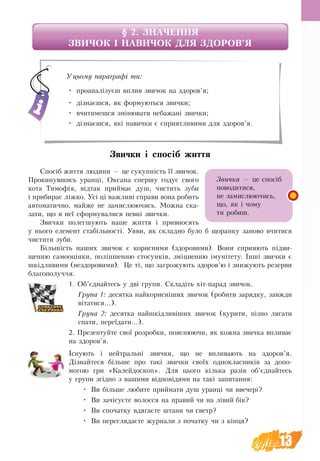 13
§ 2. ЗНАЧЕННЯ 
ЗВИЧОК І НАВИЧОК ДЛЯ ЗДОРОВ’Я
Звички і спосіб життя
Спосіб життя людини — це сукупність її звичок.
Прокинувшись уранці, Оксана спершу годує свого
кота Тимофія, відтак приймає душ, чистить зуби
і прибирає ліжко. Усі ці важливі справи вона робить
автоматично, майже не замислюючись. Можна ска-
зати, що в неї сформувалися певні звички.
Звички полегшують наше життя і привносять
у нього елемент стабільності. Уяви, як складно було б щоранку заново вчитися
чистити зуби.
Більшість наших звичок є корисними (здоровими). Вони сприяють підви-
щенню самооцінки, поліпшенню стосунків, зміцненню імунітету. Інші звички є
шкідливими (нездоровими). Це ті, що загрожують здоров’ю і знижують резерви
благополуччя.
1. Об’єднайтесь у дві групи. Складіть хіт-парад звичок.
Група 1: десятка найкорисніших звичок (робити зарядку, завжди
вітатися...).
Група 2: десятка найшкідливіших звичок (курити, пізно лягати
спати, переїдати...).
2. Презентуйте свої розробки, пояснюючи, як кожна звичка впливає
на здоров’я.
Існують і нейтральні звички, що не впливають на здоров’я.
Дізнайтеся більше про такі звички своїх однокласників за допо-
могою гри «Калейдоскоп». Для цього кілька разів об’єднайтесь
у групи згідно з вашими відповідями на такі запитання:
•	 Ви більше любите приймати душ уранці чи ввечері?
•	 Ви зачісуєте волосся на правий чи на лівий бік?
•	 Ви спочатку вдягаєте штани чи светр?
•	 Ви переглядаєте журнали з початку чи з кінця?
Уцьому параграфі ти:
•	 проаналізуєш вплив звичок на здоров’я;
•	 дізнаєшся, як формуються звички;
•	 вчитимешся змінювати небажані звички;
•	 дізнаєшся, які навички є сприятливими для здоров’я.
Звичка — це спосіб
поводитися,
не замислюючись,
що, як і чому
ти робиш.
 