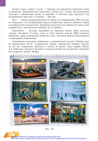 130
Хо­лод і спе­ка, спра­га і го­лод — стре­со­ри, що по­ру­шу­ють нор­маль­ну ро­бо­
ту ор­ганізму. Пер­шо­чер­го­вим за­вдан­ням у цьо­му разі є за­хист від кліма­тич­них
стре­сорів і за­без­пе­чен­ня во­дою та хар­ча­ми. У спе­кот­ну по­ру передусім слід
по­тур­бу­ва­ти­ся про во­ду, в хо­лод­ну — про їжу.
Біль — за­хис­на ре­акція ор­ганізму на трав­му чи за­хво­рю­ван­ня. Йо­го не мож­
на ігно­ру­ва­ти, слід якнайшвид­ше на­да­ти потерпі­ло­му ме­дич­ну до­по­мо­гу. Од­нак
в ек­с­т­ре­мальній си­ту­ації іноді до­во­дить­ся зу­сил­лям волі перемага­ти навіть ду­же
силь­ний біль, щоб ви­ко­на­ти не­обхідні дії та ви­жити.
Пе­ре­вто­ма — наслідок надмірних чи три­ва­лих зу­силь. Во­на зне­си­лює
людину, по­слаб­лює її во­лю, ува­гу та інші важ­ливі ре­акції. Щоб уник­ну­ти
пе­ре­вто­ми, треба раціональ­но ви­т­ра­ча­ти си­ли, чер­гу­ва­ти фізичні на­ван­та­жен­ня
з по­вноцінним відпо­чин­ком.
Са­мотність ус­клад­нює ви­жи­ван­ня в ек­с­т­ре­мальній си­ту­ації. Од­но­му важ­
ко об­лаш­ту­ва­ти нічліг, підтри­му­ва­ти во­гонь, за­без­пе­чи­ти надійну стра­хов­
ку під час, наприклад, пе­ре­хо­дів у ске­лях чи руїнах, че­рез прірви, бо­ло­та.
Але найбільше са­мотність впли­ває на пси­хо­логічний стан по­терпілих, спричиня-
ючи де­пресію, відчай, зневіру.
1
65
4
3
2
Мал. 48
Право для безоплатного розміщення підручника в мережі Інтернет має
Міністерство освіти і науки України http://mon.gov.ua/ та Інститут модернізації змісту освіти https://imzo.gov.ua
 