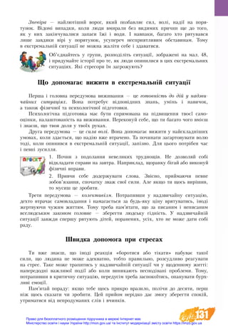 131
Зневіра — най­лютіший во­рог, який поз­бав­ляє сил, волі, надії на по­ря­
ту­нок. Відомі ви­пад­ки, ко­ли лю­ди вми­ра­ли без ви­ди­мих при­чин ще до то­го,
як у них закінчу­ва­ли­ся за­па­си їжі і во­ди. І на­впа­ки, ба­га­то хто ря­ту­вав­ся
лише за­вдя­ки вірі у по­ря­ту­нок, у­супе­реч не­спри­ят­ли­вим об­ста­ви­нам. Тому
в ек­с­т­ре­мальній си­ту­ації не мож­на жаліти себе і здаватися.
Об’єднайтесь у групи, розподіліть ситуації, зображені на мал. 48,
і придумайте історії про те, як люди опинилися в цих екстремальних
ситуаціях. Які стресори їм загрожують?
Що допомагає ви­жити в ек­с­т­ре­маль­ній си­ту­ації
Пер­ша і го­ло­вна пе­ре­ду­мо­ва ви­жи­ван­ня — це го­товність до дій у над­зви­-­
чай­них си­ту­аціях. Во­на потребує відповідних знань, умінь і на­ви­чок,
а також фізич­ної та пси­хо­логічної підго­тов­ки.
Пси­хо­логічна підго­тов­ка має бути спрямована на підви­щення твоєї са­мо­
оцінки, на­ла­ш­то­ва­ність на ви­жи­ван­ня. Пе­ре­ко­нуй се­бе, що ти ба­га­то чо­го вмієш
і знаєш, що твоя до­ля у твоїх ру­ках.
Дру­га пе­ре­ду­мо­ва — це сила во­лі. Вона до­по­ма­гає ви­жи­ти у най­­складніших
умо­вах, ко­ли здається, що надію вже втра­че­но. Та починати за­гар­тову­ва­ти во­лю
тоді, ко­ли опи­нив­ся в ек­с­т­ре­мальній си­ту­ації, запізно. Для цьо­го потрібен час
і певні зу­сил­ля.
1. Поч­ни з по­до­лан­ня не­ве­ли­ких труд­нощів. Не доз­во­ляй собі
відкла­да­ти спра­ви на за­в­т­ра. На­при­клад, що­ран­ку біга­й або ви­ко­нуй
фізичні впра­ви.
2. При­вчи се­бе додержувати слова. Звісно, прий­ма­ю­чи пев­не
зо­бов’язан­ня, спо­чат­ку зваж свої си­ли. Але як­що ти щось вирішив,
то му­сиш це зро­би­ти.
Тре­тя пе­ре­ду­мо­ва — ко­лек­тивізм. По­тра­пив­ши у над­зви­чай­ну си­ту­ацію,
дех­то втра­чає са­мо­вла­дан­ня і на­ма­гається за будь-яку ціну вря­ту­ва­ти­сь, іноді
жерт­ву­ю­чи чу­жим жит­тям. То­му тре­ба пам’ята­ти, що за пи­са­ним і не­пи­са­ним
все­людсь­ким за­ко­ном го­ло­вне — збе­рег­ти людсь­ку гідність. У над­зви­чайній
си­ту­ації завжди спер­шу ря­ту­ють дітей, по­ра­не­них, усіх, хто не мо­же да­ти собі
ра­ду.
Швид­ка до­по­мо­га при стре­сах
Ти вже знаєш, що іноді ре­акція «бо­ро­ти­ся або тіка­ти» на­бу­ває та­кої
си­ли, що лю­ди­на не мо­же адек­ват­но, тоб­то пра­виль­но, роз­суд­ли­во ре­а­гу­ва­ти
на стрес. Та­ке мо­же тра­пи­ти­сь у над­зви­чайній си­ту­ації чи у що­ден­но­му житті:
на­пе­ре­додні важ­ли­вої події або ко­ли ви­ни­ка­ють не­сподівані про­бле­ми. То­му,
по­тра­пив­ши в кри­тич­ну си­ту­ацію, передусім треба за­спо­коїти­сь, опа­ну­ва­ти бурх­
ливі емоції.
Пам’ятай по­ра­ду: як­що те­бе щось при­кро вра­зи­ло, по­лічи до де­ся­ти, перш
ніж щось ска­за­ти чи зро­би­ти. Цей прий­ом нерідко дає змо­гу збе­рег­ти спокій,
ут­ри­ма­ти­ся від не­про­ду­ма­них слів і вчинків.
Право для безоплатного розміщення підручника в мережі Інтернет має
Міністерство освіти і науки України http://mon.gov.ua/ та Інститут модернізації змісту освіти https://imzo.gov.ua
 