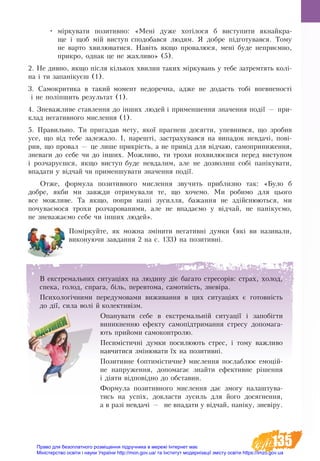 135
•	 мірку­ва­ти по­зи­тив­но: «Мені дуже хотілося б виступити якнайкра-
ще і щоб мій ви­с­туп спо­до­бав­ся лю­дям. Я до­б­ре підго­ту­вав­ся. То­му
не­варто хви­лю­ва­ти­ся. Навіть як­що про­ва­лю­ся, мені бу­де не­приємно,
при­кро, однак це не жах­ли­во» (5).
2. Не див­но, як­що після кількох хви­лин та­ких мірку­вань у те­бе за­трем­тять колі-
на і ти за­панікуєш (1).
3. Са­мо­кри­ти­ка в та­кий мо­мент не­до­реч­на, ад­же не до­дасть тобі впев­не­ності
і не поліпшить ре­зуль­тат (1).
4. Зне­важ­ли­ве став­лен­ня до інших лю­дей і при­мен­шен­ня зна­чен­ня події — при­
кла­д не­га­тив­но­го мис­лен­ня (1).
5. Пра­виль­но. Ти при­га­дав ме­ту, якої праг­неш досягти, упев­нив­ся, що зро­бив
усе, що від те­бе за­ле­жа­ло. І, на­решті, за­ст­ра­ху­вав­ся на ви­па­док не­вдачі, пові-
рив, що про­вал — це ли­ше прикрість, а не привід для відчаю, са­мо­при­ни­жен­ня,
зне­ва­ги до се­бе чи до інших. Мож­ли­во, ти тро­хи по­хви­люєшся пе­ред ви­с­ту­пом
і роз­ча­руєшся, як­що ви­с­туп бу­де не­вда­лим, але не доз­во­лиш собі паніку­ва­ти,
впа­да­ти у відчай чи при­мен­шу­ва­ти зна­чен­ня події.
Отже, фор­му­ла по­зи­тив­но­го мис­лен­ня звучить приблизно так: «Бу­ло б
до­б­ре, як­би ми завжди от­ри­му­ва­ли те, що хо­че­мо. Ми ро­би­мо для цьо­го
все мож­ли­ве. Та як­що, по­при наші зу­сил­ля, ба­жан­ня не здійсню­ють­ся, ми
по­чу­ваємо­ся тро­хи роз­ча­ро­ва­ни­ми, але не впа­да­ємо у відчай, не панікуємо,
не зне­важаємо се­бе чи інших лю­дей».
Поміркуйте, як можна змінити негативні думки (які ви називали,
виконуючи завдання 2 на с. 133) на позитивні.
В ек­с­т­ре­маль­ни­х си­ту­аціях на лю­дину діє багато стресорів: страх, хо­ло­д,
спе­ка, го­ло­д, спра­га, біль, пе­ре­вто­ма, са­мот­ність, зневіра.
Психологічними передумовами виживання в цих ситуаціях є го­товність
до дії, сила волі й колективізм.
Опанувати себе в екстремальній ситуації і запобігти
виникненню ефекту самопідтримання стресу допомага-
ють прийоми самоконтролю.
Песимістичні думки посилюють стрес, і тому важливо
навчитися змінювати їх на позитивні.
По­зи­тив­не (оптимістичне) мис­лен­ня послаблює емоцій-
не на­пруження, до­по­ма­гає знай­ти ефек­тив­не рішен­ня
і діяти відповід­но до об­ста­вин.
Форму­ла по­зи­тив­но­го мис­лен­ня дає змогу налаштува-
тись на успіх, докласти зусиль для його досягнення,
а в разі невдачі — не впа­дати у відчай, паніку, зневіру.
Право для безоплатного розміщення підручника в мережі Інтернет має
Міністерство освіти і науки України http://mon.gov.ua/ та Інститут модернізації змісту освіти https://imzo.gov.ua
 