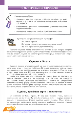 136
§ 21. КЕРУВАННЯ СТРЕСАМИ
Пригадайте матеріал попередніх параграфів.
•	 Які є ви­ди с­тре­су?
•	 Які оз­на­ки свідчать, що людина пе­ре­жи­ває стрес?
•	 Що та­ке ефект са­мопідтримання стре­су?
На­си­че­не подіями жит­тя не­мож­ли­ве без стресів. Як­що помірне емоційне
чи фізич­не на­пру­жен­ня три­ває не­дов­го і чер­гується з по­вноцінним відпо­чин­ком,
во­но не шко­дить лю­дині. Та в житті трап­ля­ють­ся періоди ви­про­бу­вань і підви­
ще­но­го стре­со­во­го на­ван­та­жен­ня.
Стре­со­ва стійкість 
Ор­ганізм людини дуже ви­т­ри­ва­лий, аж по­ки стре­со­ве на­ван­та­жен­ня пе­ре­ви­
щить пев­ну межу — стре­со­ву стійкість. Це мож­на порівня­ти з ро­бо­тою склад-
ного механізму, що постійно працює на межі своєї потужності. Ра­но чи пізно
у ньо­му щось ла­мається. Що са­ме «зла­мається» в організмі людини, за­ле­жить
від її спад­ко­вих особ­ли­во­с­тей і ста­ну здо­ров’я.
Кож­ен має пев­ну вроджену стійкість до стресів. Вона не за­ле­жить від
на­шо­го ба­жан­ня, си­ли волі чи ха­рак­те­ру. Але так са­мо, як на­по­лег­ли­
вою пра­цею мо­жна роз­ви­ну­ти інтелектуальні здібності чи тре­ну­ван­ня­ми
поліпши­ти фізич­ну фор­му, мож­на підви­щи­ти і стійкість до стресів. Високий
рівень загального благополуччя гарантує максимальні резерви такої стійкості,
а низький робить людину набагато вразливішою.
Підлітки, хронічний стрес і стимулятори
«У підлітків не бу­ває стре­сів. У них самі роз­ва­ги. Мо­же, не­ве­личкі
не­приємності, але не стрес. Від стре­сів потерпаємо ми!» — нерідко вважають
до­рос­лі. І по­ми­ляють­ся. Життя підлітків доволі стресове. Вони інтенсив-
но навчаються, переживають період статевого дозрівання, долають труднощі
у стосунках із дорослими, друзями і протилежною статтю.
Уцьому параграфі ти:
•	 дізнаєшся, що таке стресова стійкість організму та чому
боротися зі стресом за допомогою стимуляторів небезпечно
для здоров’я;
•	 ознайомишся з фізичними, емоційними і духовними способами
керування стресом;
•	 вчитимешся зменшувати загальне стресове навантаження.
Право для безоплатного розміщення підручника в мережі Інтернет має
Міністерство освіти і науки України http://mon.gov.ua/ та Інститут модернізації змісту освіти https://imzo.gov.ua
 